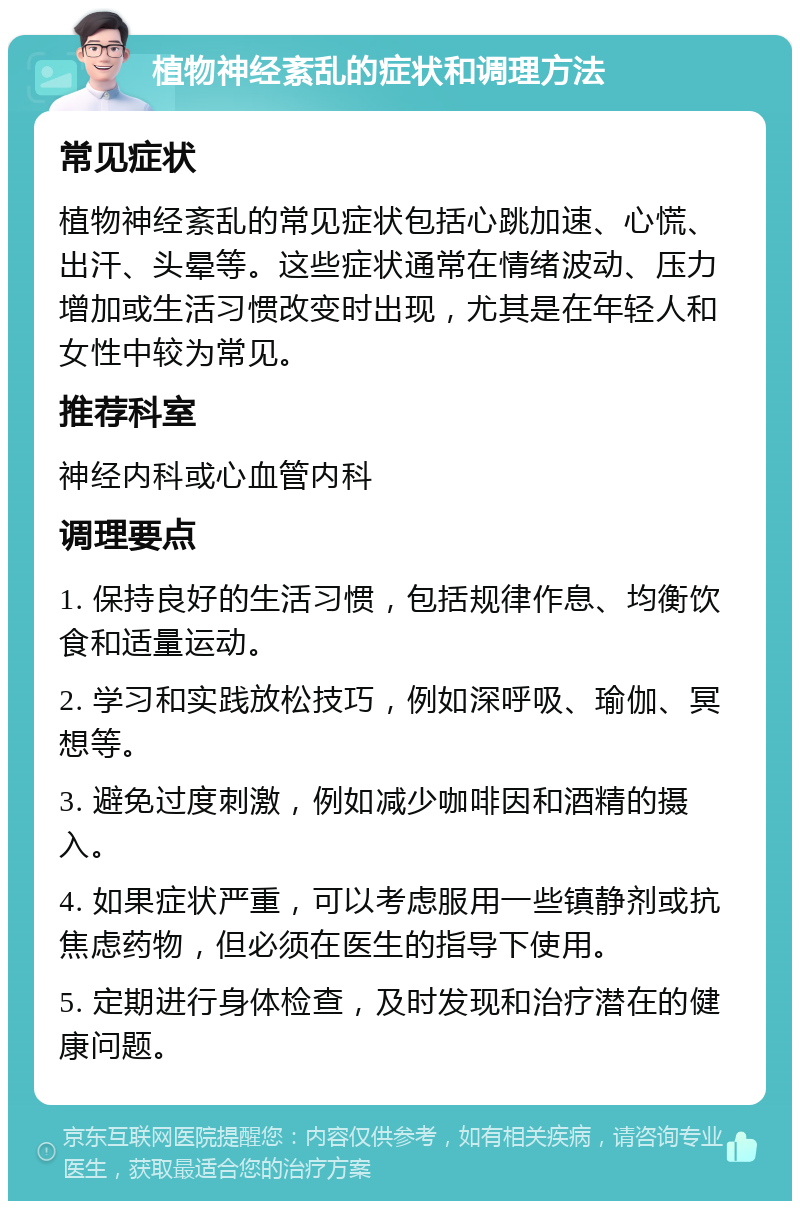 植物神经紊乱的症状和调理方法 常见症状 植物神经紊乱的常见症状包括心跳加速、心慌、出汗、头晕等。这些症状通常在情绪波动、压力增加或生活习惯改变时出现，尤其是在年轻人和女性中较为常见。 推荐科室 神经内科或心血管内科 调理要点 1. 保持良好的生活习惯，包括规律作息、均衡饮食和适量运动。 2. 学习和实践放松技巧，例如深呼吸、瑜伽、冥想等。 3. 避免过度刺激，例如减少咖啡因和酒精的摄入。 4. 如果症状严重，可以考虑服用一些镇静剂或抗焦虑药物，但必须在医生的指导下使用。 5. 定期进行身体检查，及时发现和治疗潜在的健康问题。