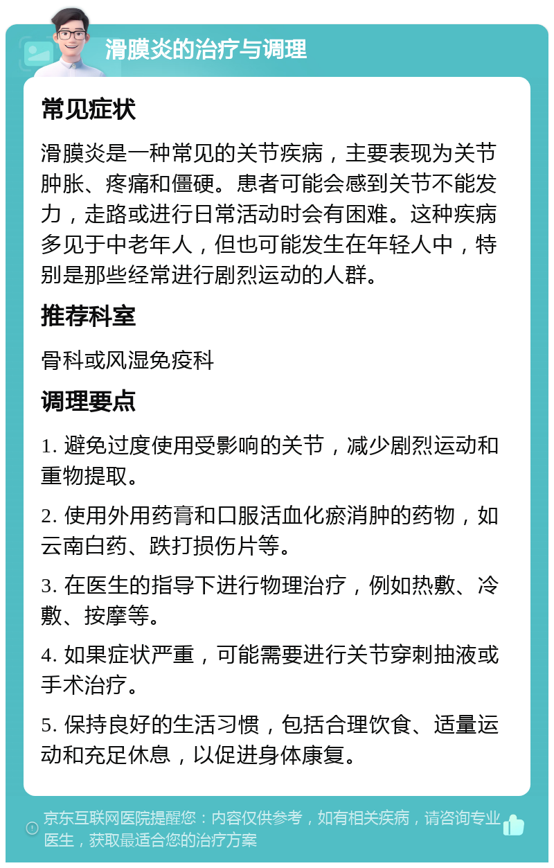 滑膜炎的治疗与调理 常见症状 滑膜炎是一种常见的关节疾病，主要表现为关节肿胀、疼痛和僵硬。患者可能会感到关节不能发力，走路或进行日常活动时会有困难。这种疾病多见于中老年人，但也可能发生在年轻人中，特别是那些经常进行剧烈运动的人群。 推荐科室 骨科或风湿免疫科 调理要点 1. 避免过度使用受影响的关节，减少剧烈运动和重物提取。 2. 使用外用药膏和口服活血化瘀消肿的药物，如云南白药、跌打损伤片等。 3. 在医生的指导下进行物理治疗，例如热敷、冷敷、按摩等。 4. 如果症状严重，可能需要进行关节穿刺抽液或手术治疗。 5. 保持良好的生活习惯，包括合理饮食、适量运动和充足休息，以促进身体康复。