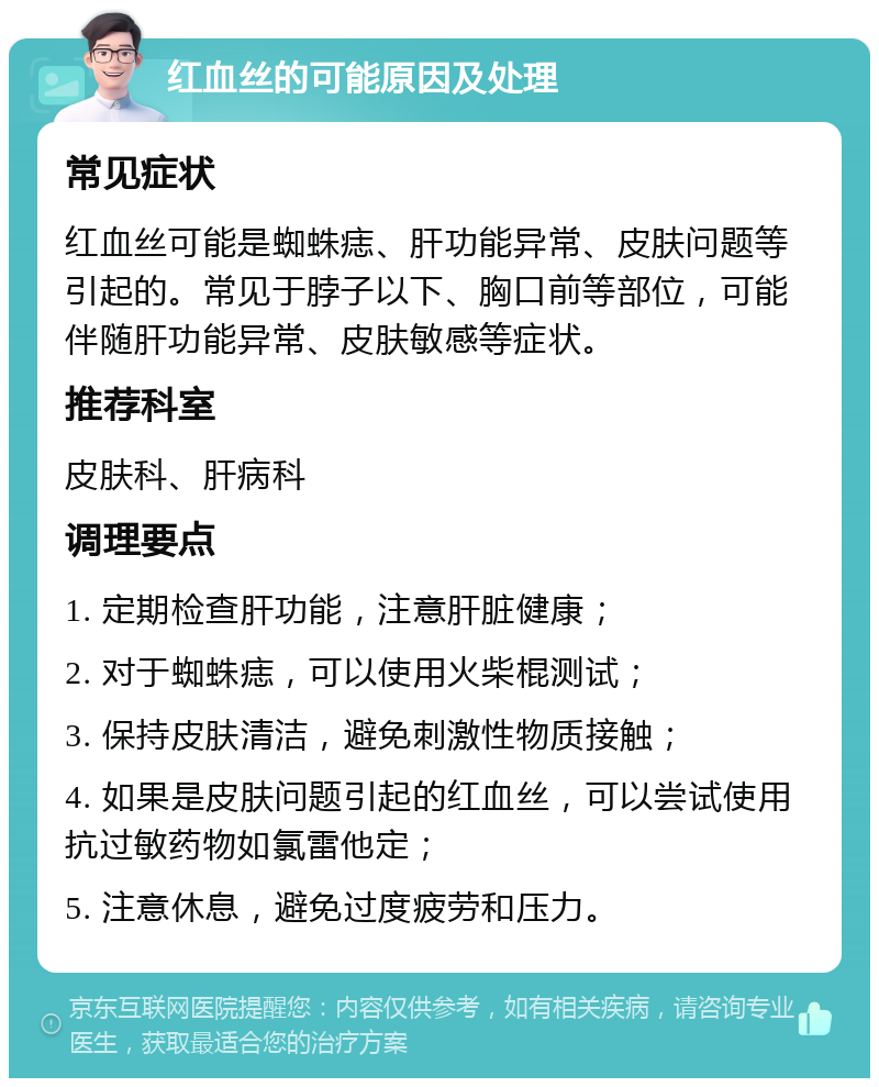 红血丝的可能原因及处理 常见症状 红血丝可能是蜘蛛痣、肝功能异常、皮肤问题等引起的。常见于脖子以下、胸口前等部位，可能伴随肝功能异常、皮肤敏感等症状。 推荐科室 皮肤科、肝病科 调理要点 1. 定期检查肝功能，注意肝脏健康； 2. 对于蜘蛛痣，可以使用火柴棍测试； 3. 保持皮肤清洁，避免刺激性物质接触； 4. 如果是皮肤问题引起的红血丝，可以尝试使用抗过敏药物如氯雷他定； 5. 注意休息，避免过度疲劳和压力。