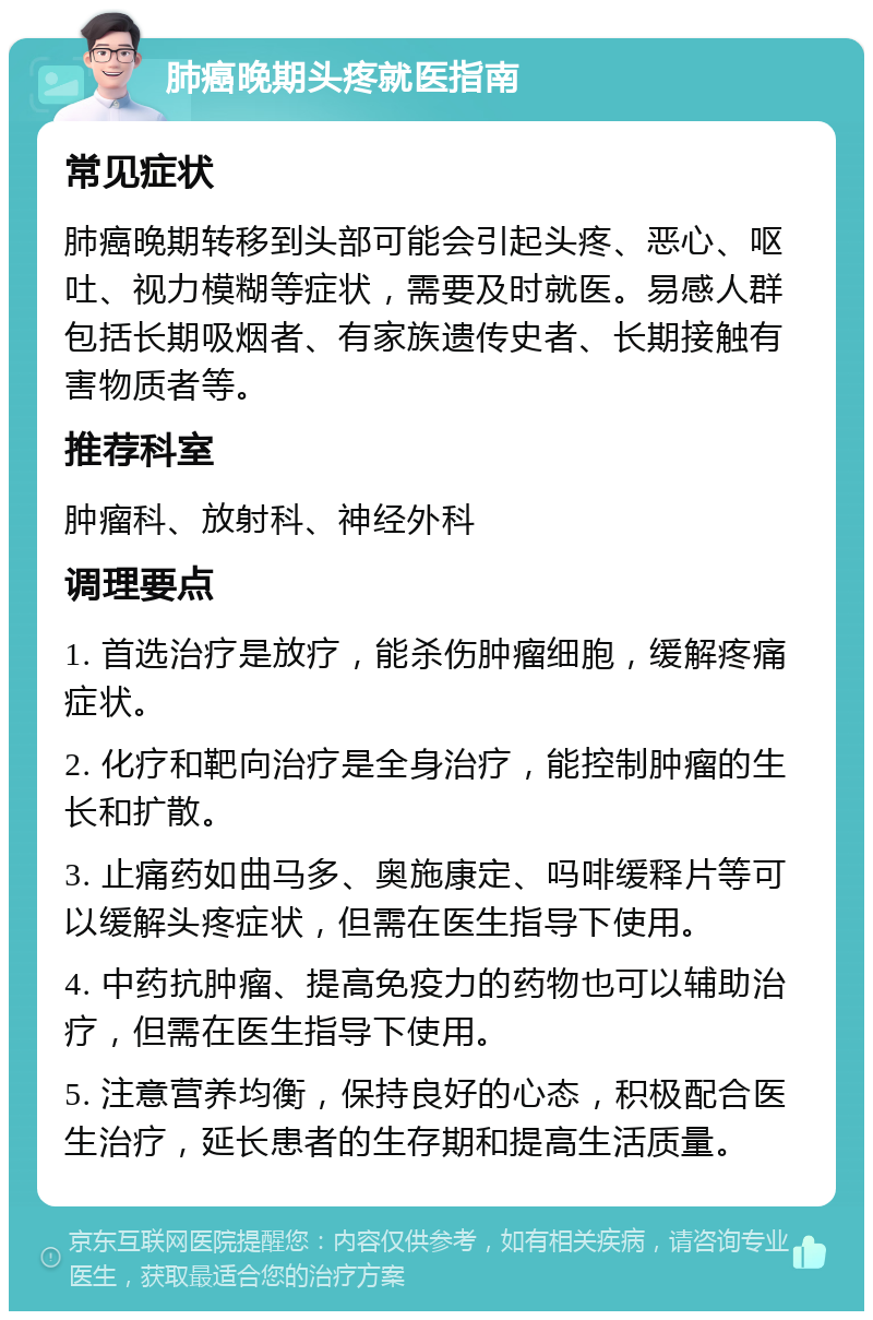 肺癌晚期头疼就医指南 常见症状 肺癌晚期转移到头部可能会引起头疼、恶心、呕吐、视力模糊等症状，需要及时就医。易感人群包括长期吸烟者、有家族遗传史者、长期接触有害物质者等。 推荐科室 肿瘤科、放射科、神经外科 调理要点 1. 首选治疗是放疗，能杀伤肿瘤细胞，缓解疼痛症状。 2. 化疗和靶向治疗是全身治疗，能控制肿瘤的生长和扩散。 3. 止痛药如曲马多、奥施康定、吗啡缓释片等可以缓解头疼症状，但需在医生指导下使用。 4. 中药抗肿瘤、提高免疫力的药物也可以辅助治疗，但需在医生指导下使用。 5. 注意营养均衡，保持良好的心态，积极配合医生治疗，延长患者的生存期和提高生活质量。