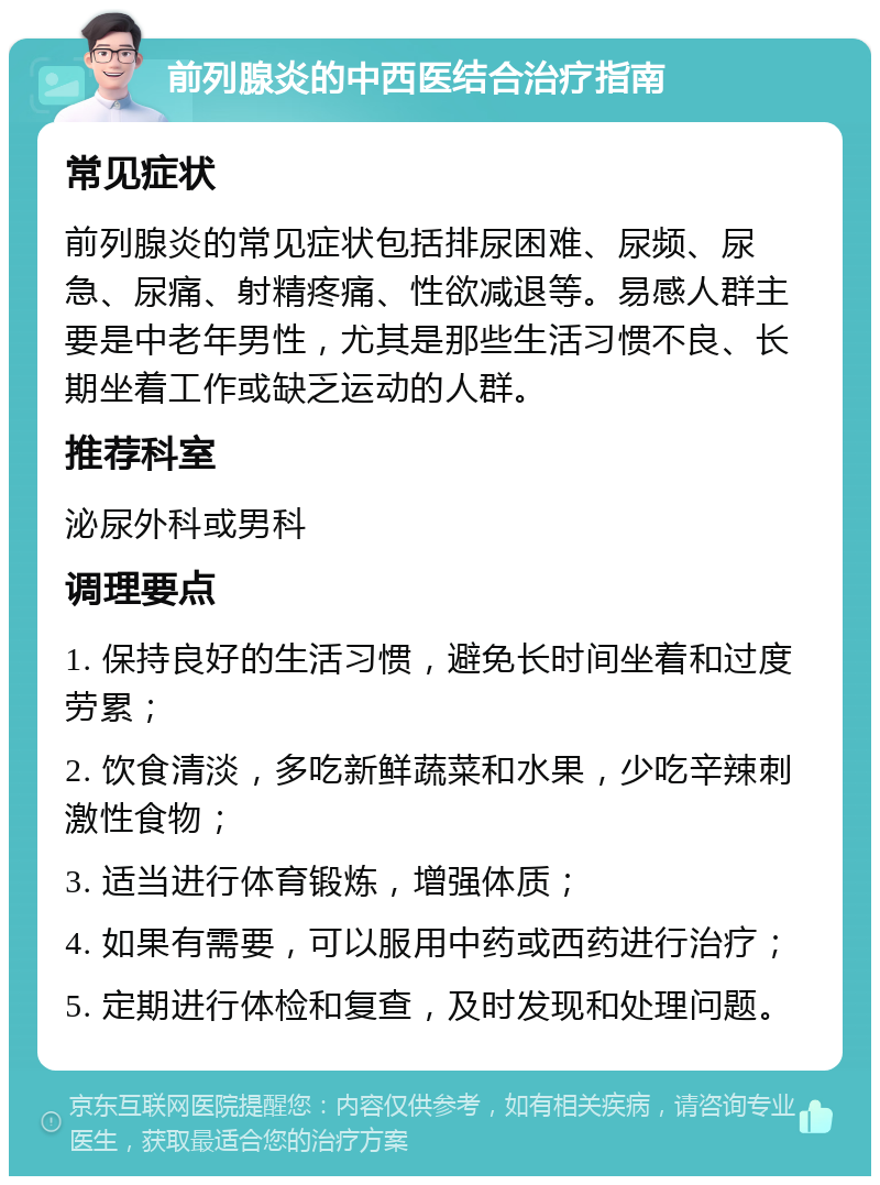 前列腺炎的中西医结合治疗指南 常见症状 前列腺炎的常见症状包括排尿困难、尿频、尿急、尿痛、射精疼痛、性欲减退等。易感人群主要是中老年男性，尤其是那些生活习惯不良、长期坐着工作或缺乏运动的人群。 推荐科室 泌尿外科或男科 调理要点 1. 保持良好的生活习惯，避免长时间坐着和过度劳累； 2. 饮食清淡，多吃新鲜蔬菜和水果，少吃辛辣刺激性食物； 3. 适当进行体育锻炼，增强体质； 4. 如果有需要，可以服用中药或西药进行治疗； 5. 定期进行体检和复查，及时发现和处理问题。