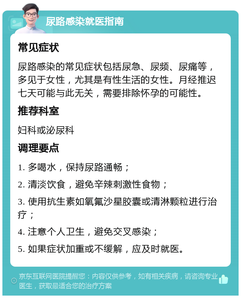 尿路感染就医指南 常见症状 尿路感染的常见症状包括尿急、尿频、尿痛等，多见于女性，尤其是有性生活的女性。月经推迟七天可能与此无关，需要排除怀孕的可能性。 推荐科室 妇科或泌尿科 调理要点 1. 多喝水，保持尿路通畅； 2. 清淡饮食，避免辛辣刺激性食物； 3. 使用抗生素如氧氟沙星胶囊或清淋颗粒进行治疗； 4. 注意个人卫生，避免交叉感染； 5. 如果症状加重或不缓解，应及时就医。