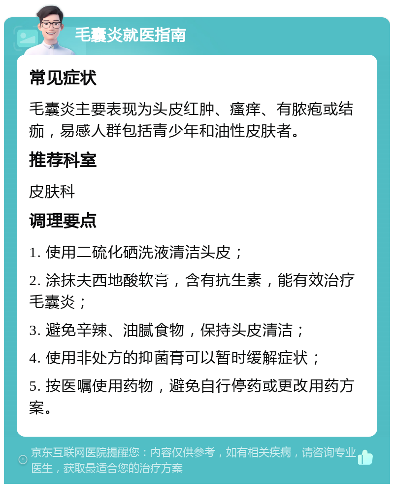 毛囊炎就医指南 常见症状 毛囊炎主要表现为头皮红肿、瘙痒、有脓疱或结痂，易感人群包括青少年和油性皮肤者。 推荐科室 皮肤科 调理要点 1. 使用二硫化硒洗液清洁头皮； 2. 涂抹夫西地酸软膏，含有抗生素，能有效治疗毛囊炎； 3. 避免辛辣、油腻食物，保持头皮清洁； 4. 使用非处方的抑菌膏可以暂时缓解症状； 5. 按医嘱使用药物，避免自行停药或更改用药方案。