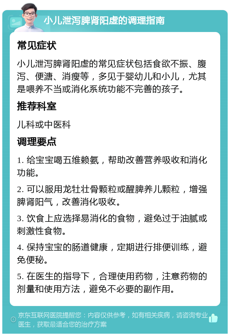 小儿泄泻脾肾阳虚的调理指南 常见症状 小儿泄泻脾肾阳虚的常见症状包括食欲不振、腹泻、便溏、消瘦等，多见于婴幼儿和小儿，尤其是喂养不当或消化系统功能不完善的孩子。 推荐科室 儿科或中医科 调理要点 1. 给宝宝喝五维赖氨，帮助改善营养吸收和消化功能。 2. 可以服用龙牡壮骨颗粒或醒脾养儿颗粒，增强脾肾阳气，改善消化吸收。 3. 饮食上应选择易消化的食物，避免过于油腻或刺激性食物。 4. 保持宝宝的肠道健康，定期进行排便训练，避免便秘。 5. 在医生的指导下，合理使用药物，注意药物的剂量和使用方法，避免不必要的副作用。