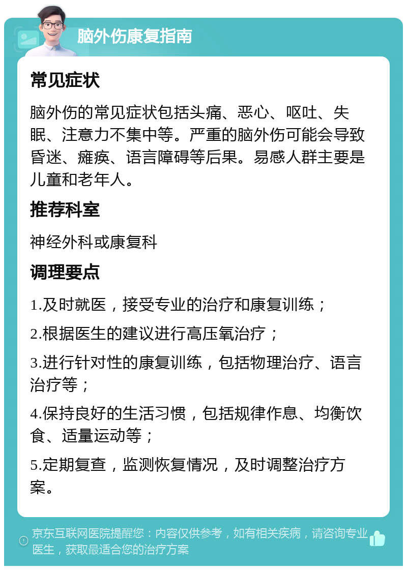 脑外伤康复指南 常见症状 脑外伤的常见症状包括头痛、恶心、呕吐、失眠、注意力不集中等。严重的脑外伤可能会导致昏迷、瘫痪、语言障碍等后果。易感人群主要是儿童和老年人。 推荐科室 神经外科或康复科 调理要点 1.及时就医，接受专业的治疗和康复训练； 2.根据医生的建议进行高压氧治疗； 3.进行针对性的康复训练，包括物理治疗、语言治疗等； 4.保持良好的生活习惯，包括规律作息、均衡饮食、适量运动等； 5.定期复查，监测恢复情况，及时调整治疗方案。