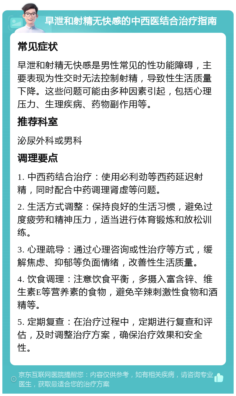 早泄和射精无快感的中西医结合治疗指南 常见症状 早泄和射精无快感是男性常见的性功能障碍，主要表现为性交时无法控制射精，导致性生活质量下降。这些问题可能由多种因素引起，包括心理压力、生理疾病、药物副作用等。 推荐科室 泌尿外科或男科 调理要点 1. 中西药结合治疗：使用必利劲等西药延迟射精，同时配合中药调理肾虚等问题。 2. 生活方式调整：保持良好的生活习惯，避免过度疲劳和精神压力，适当进行体育锻炼和放松训练。 3. 心理疏导：通过心理咨询或性治疗等方式，缓解焦虑、抑郁等负面情绪，改善性生活质量。 4. 饮食调理：注意饮食平衡，多摄入富含锌、维生素E等营养素的食物，避免辛辣刺激性食物和酒精等。 5. 定期复查：在治疗过程中，定期进行复查和评估，及时调整治疗方案，确保治疗效果和安全性。