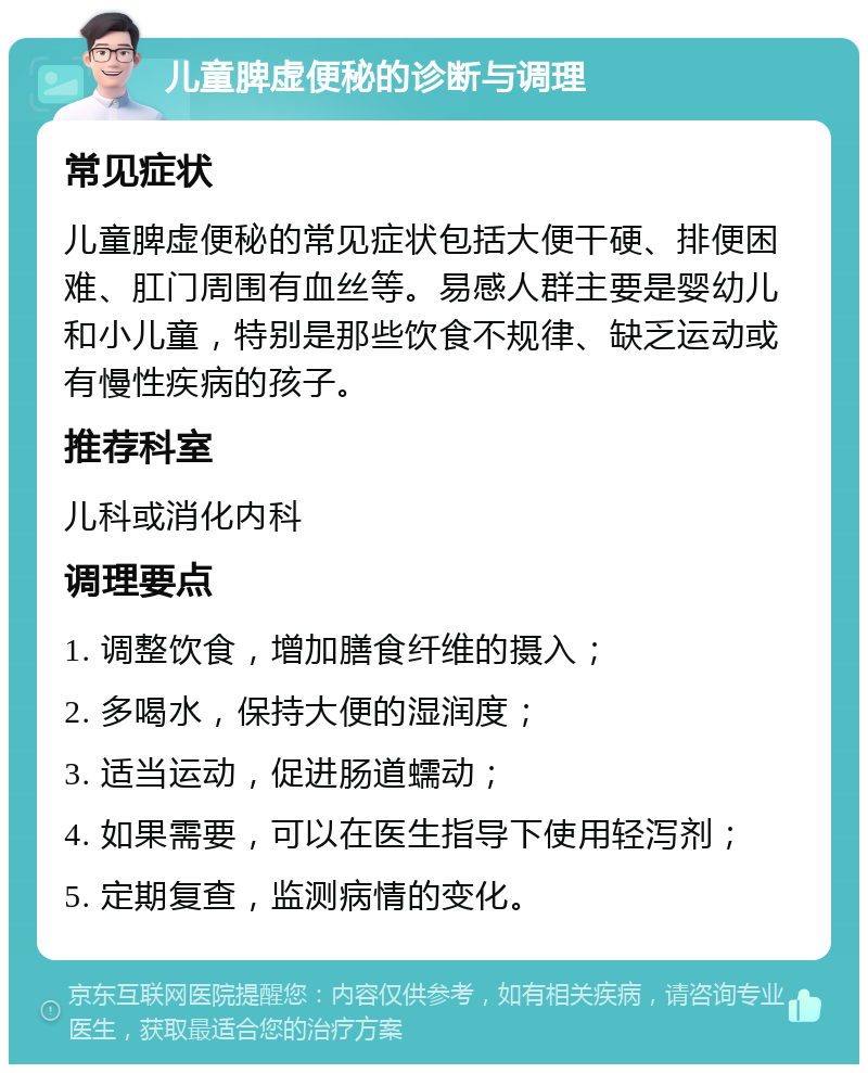 儿童脾虚便秘的诊断与调理 常见症状 儿童脾虚便秘的常见症状包括大便干硬、排便困难、肛门周围有血丝等。易感人群主要是婴幼儿和小儿童，特别是那些饮食不规律、缺乏运动或有慢性疾病的孩子。 推荐科室 儿科或消化内科 调理要点 1. 调整饮食，增加膳食纤维的摄入； 2. 多喝水，保持大便的湿润度； 3. 适当运动，促进肠道蠕动； 4. 如果需要，可以在医生指导下使用轻泻剂； 5. 定期复查，监测病情的变化。