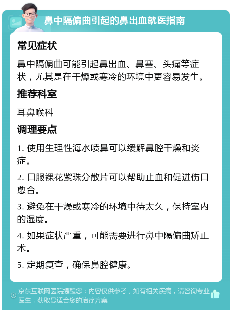 鼻中隔偏曲引起的鼻出血就医指南 常见症状 鼻中隔偏曲可能引起鼻出血、鼻塞、头痛等症状，尤其是在干燥或寒冷的环境中更容易发生。 推荐科室 耳鼻喉科 调理要点 1. 使用生理性海水喷鼻可以缓解鼻腔干燥和炎症。 2. 口服裸花紫珠分散片可以帮助止血和促进伤口愈合。 3. 避免在干燥或寒冷的环境中待太久，保持室内的湿度。 4. 如果症状严重，可能需要进行鼻中隔偏曲矫正术。 5. 定期复查，确保鼻腔健康。