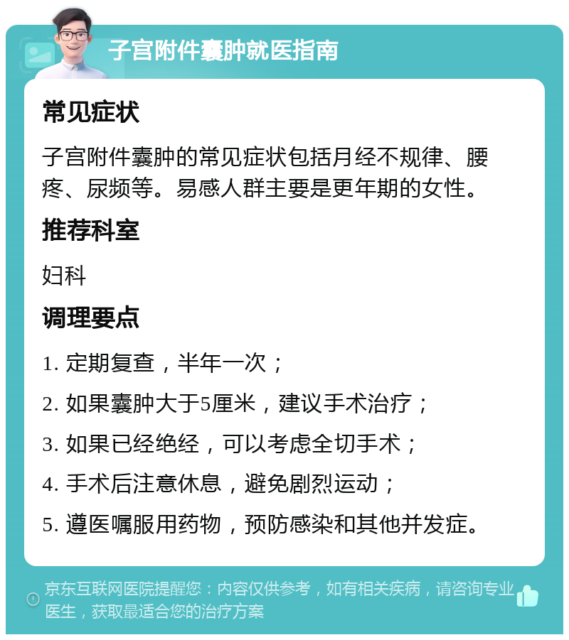 子宫附件囊肿就医指南 常见症状 子宫附件囊肿的常见症状包括月经不规律、腰疼、尿频等。易感人群主要是更年期的女性。 推荐科室 妇科 调理要点 1. 定期复查，半年一次； 2. 如果囊肿大于5厘米，建议手术治疗； 3. 如果已经绝经，可以考虑全切手术； 4. 手术后注意休息，避免剧烈运动； 5. 遵医嘱服用药物，预防感染和其他并发症。