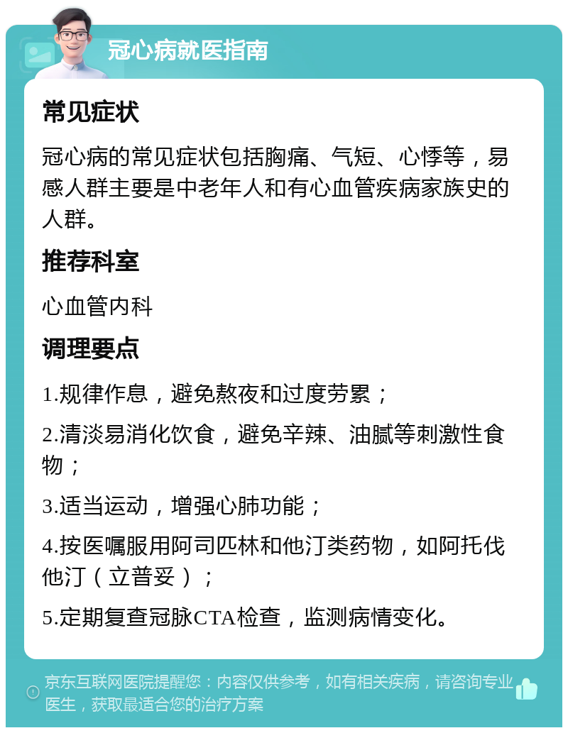 冠心病就医指南 常见症状 冠心病的常见症状包括胸痛、气短、心悸等，易感人群主要是中老年人和有心血管疾病家族史的人群。 推荐科室 心血管内科 调理要点 1.规律作息，避免熬夜和过度劳累； 2.清淡易消化饮食，避免辛辣、油腻等刺激性食物； 3.适当运动，增强心肺功能； 4.按医嘱服用阿司匹林和他汀类药物，如阿托伐他汀（立普妥）； 5.定期复查冠脉CTA检查，监测病情变化。