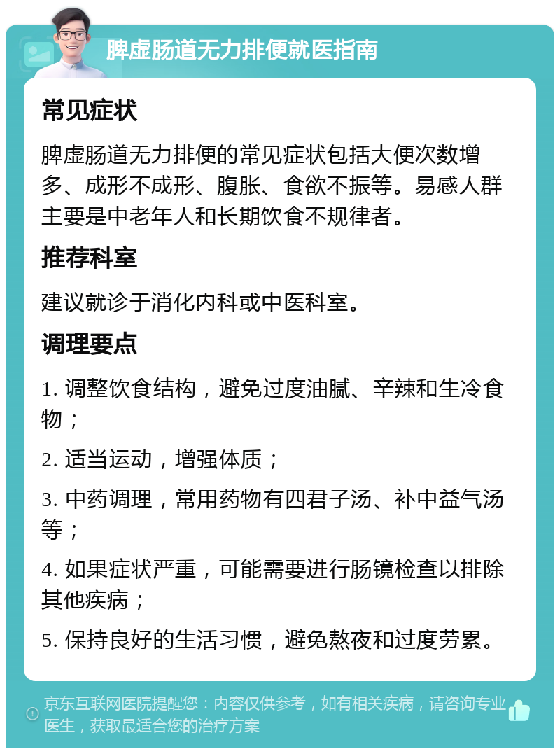 脾虚肠道无力排便就医指南 常见症状 脾虚肠道无力排便的常见症状包括大便次数增多、成形不成形、腹胀、食欲不振等。易感人群主要是中老年人和长期饮食不规律者。 推荐科室 建议就诊于消化内科或中医科室。 调理要点 1. 调整饮食结构，避免过度油腻、辛辣和生冷食物； 2. 适当运动，增强体质； 3. 中药调理，常用药物有四君子汤、补中益气汤等； 4. 如果症状严重，可能需要进行肠镜检查以排除其他疾病； 5. 保持良好的生活习惯，避免熬夜和过度劳累。