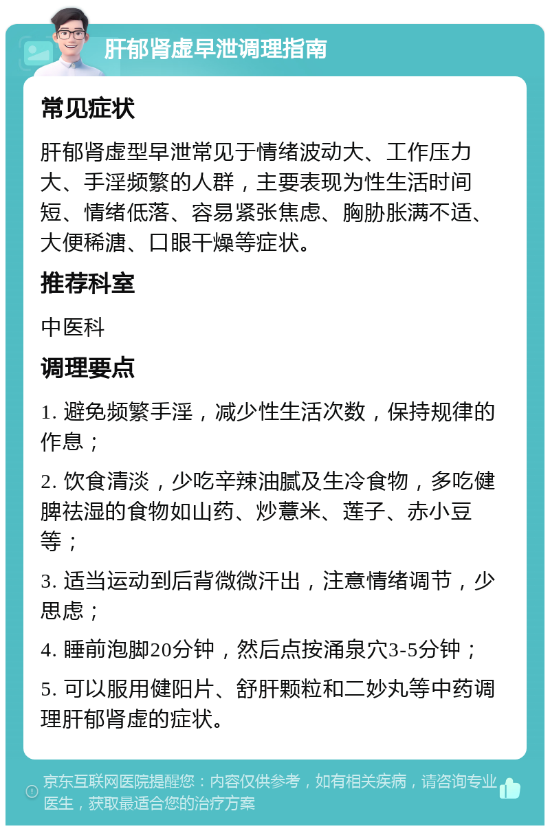 肝郁肾虚早泄调理指南 常见症状 肝郁肾虚型早泄常见于情绪波动大、工作压力大、手淫频繁的人群，主要表现为性生活时间短、情绪低落、容易紧张焦虑、胸胁胀满不适、大便稀溏、口眼干燥等症状。 推荐科室 中医科 调理要点 1. 避免频繁手淫，减少性生活次数，保持规律的作息； 2. 饮食清淡，少吃辛辣油腻及生冷食物，多吃健脾祛湿的食物如山药、炒薏米、莲子、赤小豆等； 3. 适当运动到后背微微汗出，注意情绪调节，少思虑； 4. 睡前泡脚20分钟，然后点按涌泉穴3-5分钟； 5. 可以服用健阳片、舒肝颗粒和二妙丸等中药调理肝郁肾虚的症状。