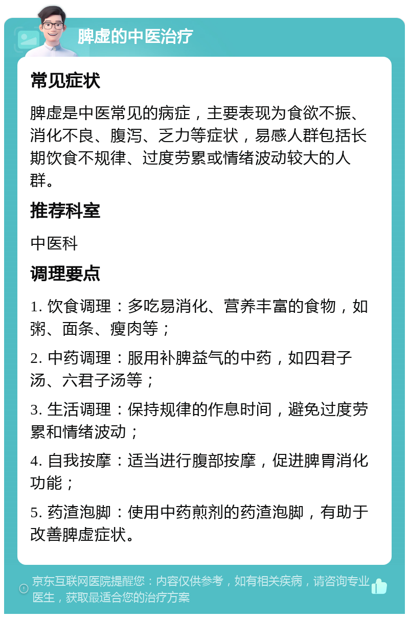 脾虚的中医治疗 常见症状 脾虚是中医常见的病症，主要表现为食欲不振、消化不良、腹泻、乏力等症状，易感人群包括长期饮食不规律、过度劳累或情绪波动较大的人群。 推荐科室 中医科 调理要点 1. 饮食调理：多吃易消化、营养丰富的食物，如粥、面条、瘦肉等； 2. 中药调理：服用补脾益气的中药，如四君子汤、六君子汤等； 3. 生活调理：保持规律的作息时间，避免过度劳累和情绪波动； 4. 自我按摩：适当进行腹部按摩，促进脾胃消化功能； 5. 药渣泡脚：使用中药煎剂的药渣泡脚，有助于改善脾虚症状。