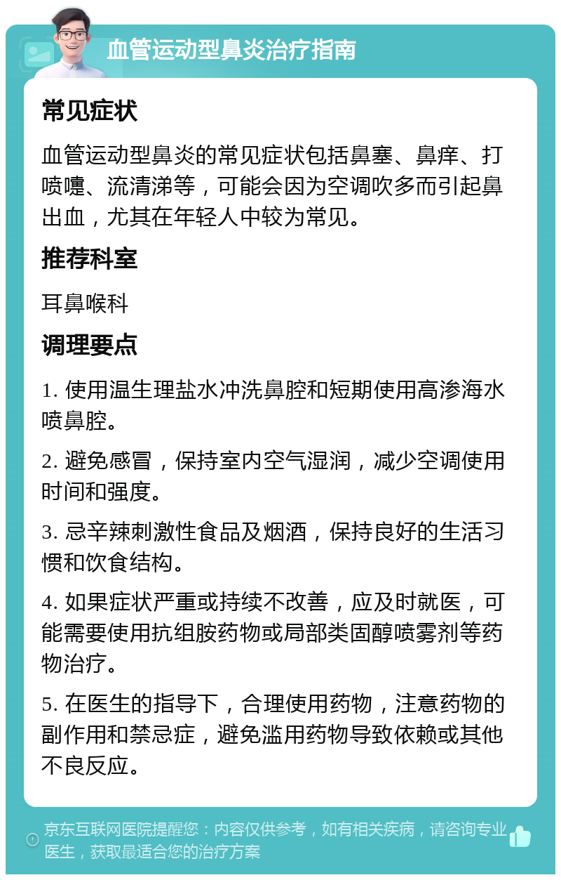 血管运动型鼻炎治疗指南 常见症状 血管运动型鼻炎的常见症状包括鼻塞、鼻痒、打喷嚏、流清涕等，可能会因为空调吹多而引起鼻出血，尤其在年轻人中较为常见。 推荐科室 耳鼻喉科 调理要点 1. 使用温生理盐水冲洗鼻腔和短期使用高渗海水喷鼻腔。 2. 避免感冒，保持室内空气湿润，减少空调使用时间和强度。 3. 忌辛辣刺激性食品及烟酒，保持良好的生活习惯和饮食结构。 4. 如果症状严重或持续不改善，应及时就医，可能需要使用抗组胺药物或局部类固醇喷雾剂等药物治疗。 5. 在医生的指导下，合理使用药物，注意药物的副作用和禁忌症，避免滥用药物导致依赖或其他不良反应。