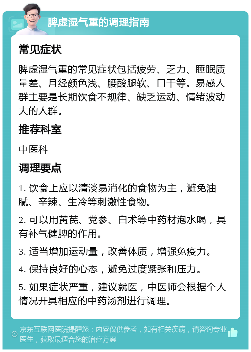 脾虚湿气重的调理指南 常见症状 脾虚湿气重的常见症状包括疲劳、乏力、睡眠质量差、月经颜色浅、腰酸腿软、口干等。易感人群主要是长期饮食不规律、缺乏运动、情绪波动大的人群。 推荐科室 中医科 调理要点 1. 饮食上应以清淡易消化的食物为主，避免油腻、辛辣、生冷等刺激性食物。 2. 可以用黄芪、党参、白术等中药材泡水喝，具有补气健脾的作用。 3. 适当增加运动量，改善体质，增强免疫力。 4. 保持良好的心态，避免过度紧张和压力。 5. 如果症状严重，建议就医，中医师会根据个人情况开具相应的中药汤剂进行调理。