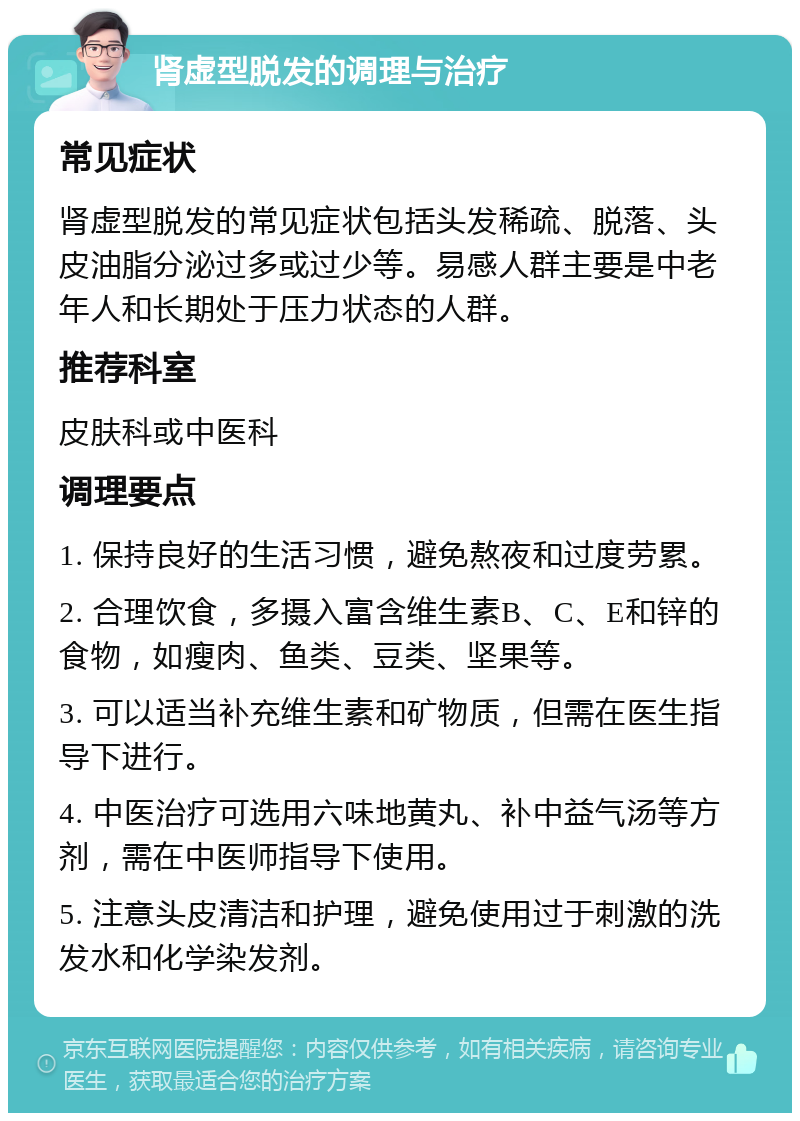 肾虚型脱发的调理与治疗 常见症状 肾虚型脱发的常见症状包括头发稀疏、脱落、头皮油脂分泌过多或过少等。易感人群主要是中老年人和长期处于压力状态的人群。 推荐科室 皮肤科或中医科 调理要点 1. 保持良好的生活习惯，避免熬夜和过度劳累。 2. 合理饮食，多摄入富含维生素B、C、E和锌的食物，如瘦肉、鱼类、豆类、坚果等。 3. 可以适当补充维生素和矿物质，但需在医生指导下进行。 4. 中医治疗可选用六味地黄丸、补中益气汤等方剂，需在中医师指导下使用。 5. 注意头皮清洁和护理，避免使用过于刺激的洗发水和化学染发剂。