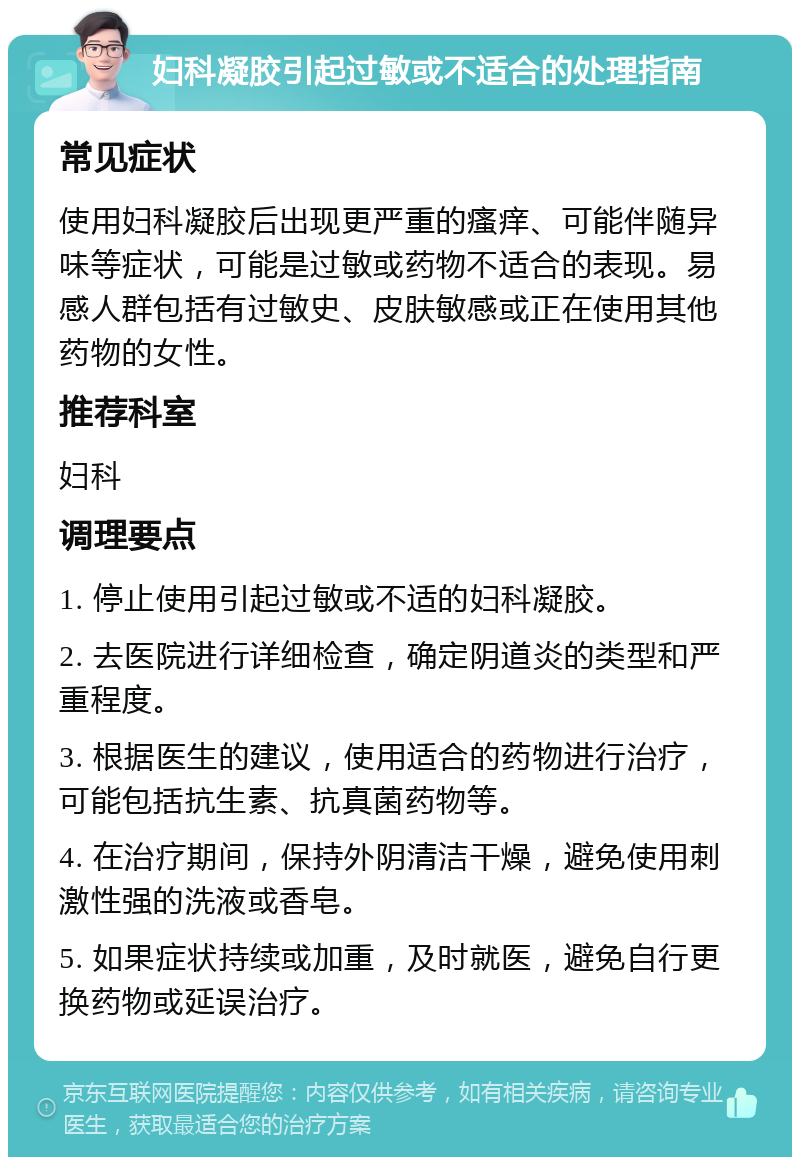 妇科凝胶引起过敏或不适合的处理指南 常见症状 使用妇科凝胶后出现更严重的瘙痒、可能伴随异味等症状，可能是过敏或药物不适合的表现。易感人群包括有过敏史、皮肤敏感或正在使用其他药物的女性。 推荐科室 妇科 调理要点 1. 停止使用引起过敏或不适的妇科凝胶。 2. 去医院进行详细检查，确定阴道炎的类型和严重程度。 3. 根据医生的建议，使用适合的药物进行治疗，可能包括抗生素、抗真菌药物等。 4. 在治疗期间，保持外阴清洁干燥，避免使用刺激性强的洗液或香皂。 5. 如果症状持续或加重，及时就医，避免自行更换药物或延误治疗。