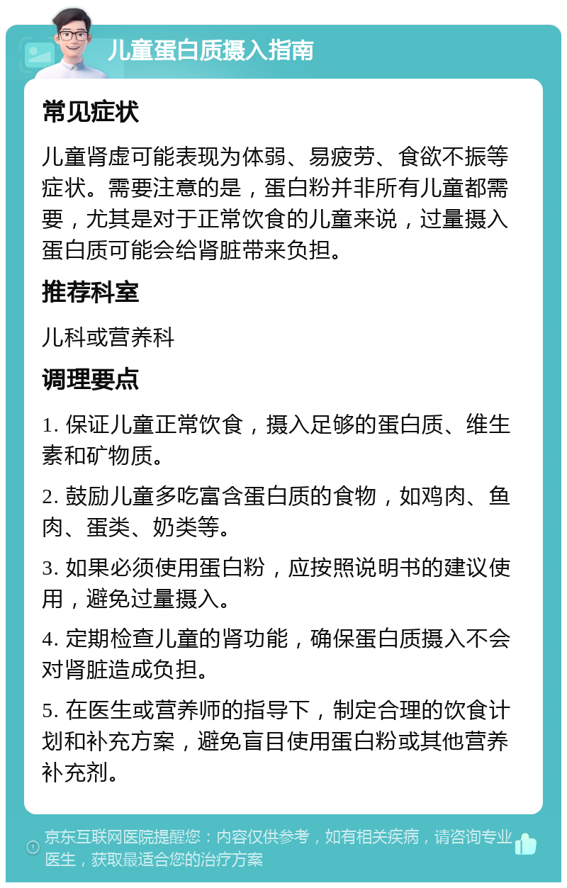 儿童蛋白质摄入指南 常见症状 儿童肾虚可能表现为体弱、易疲劳、食欲不振等症状。需要注意的是，蛋白粉并非所有儿童都需要，尤其是对于正常饮食的儿童来说，过量摄入蛋白质可能会给肾脏带来负担。 推荐科室 儿科或营养科 调理要点 1. 保证儿童正常饮食，摄入足够的蛋白质、维生素和矿物质。 2. 鼓励儿童多吃富含蛋白质的食物，如鸡肉、鱼肉、蛋类、奶类等。 3. 如果必须使用蛋白粉，应按照说明书的建议使用，避免过量摄入。 4. 定期检查儿童的肾功能，确保蛋白质摄入不会对肾脏造成负担。 5. 在医生或营养师的指导下，制定合理的饮食计划和补充方案，避免盲目使用蛋白粉或其他营养补充剂。