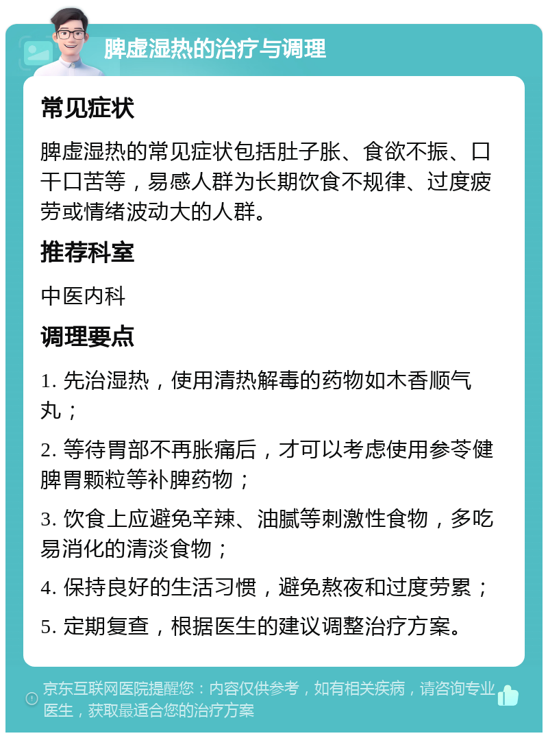 脾虚湿热的治疗与调理 常见症状 脾虚湿热的常见症状包括肚子胀、食欲不振、口干口苦等，易感人群为长期饮食不规律、过度疲劳或情绪波动大的人群。 推荐科室 中医内科 调理要点 1. 先治湿热，使用清热解毒的药物如木香顺气丸； 2. 等待胃部不再胀痛后，才可以考虑使用参苓健脾胃颗粒等补脾药物； 3. 饮食上应避免辛辣、油腻等刺激性食物，多吃易消化的清淡食物； 4. 保持良好的生活习惯，避免熬夜和过度劳累； 5. 定期复查，根据医生的建议调整治疗方案。