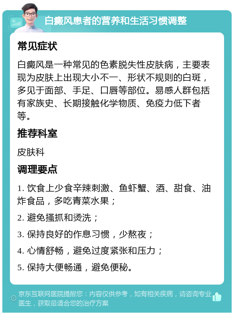 白癜风患者的营养和生活习惯调整 常见症状 白癜风是一种常见的色素脱失性皮肤病，主要表现为皮肤上出现大小不一、形状不规则的白斑，多见于面部、手足、口唇等部位。易感人群包括有家族史、长期接触化学物质、免疫力低下者等。 推荐科室 皮肤科 调理要点 1. 饮食上少食辛辣刺激、鱼虾蟹、酒、甜食、油炸食品，多吃青菜水果； 2. 避免搔抓和烫洗； 3. 保持良好的作息习惯，少熬夜； 4. 心情舒畅，避免过度紧张和压力； 5. 保持大便畅通，避免便秘。