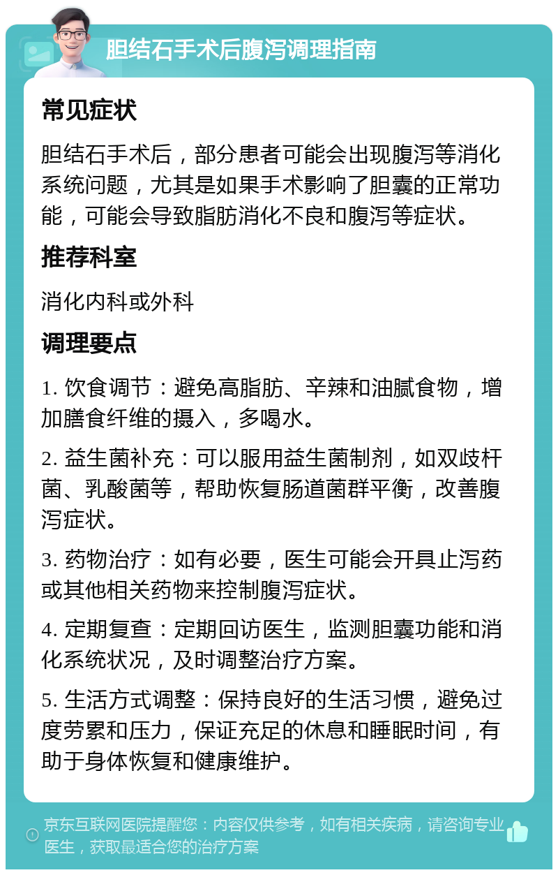 胆结石手术后腹泻调理指南 常见症状 胆结石手术后，部分患者可能会出现腹泻等消化系统问题，尤其是如果手术影响了胆囊的正常功能，可能会导致脂肪消化不良和腹泻等症状。 推荐科室 消化内科或外科 调理要点 1. 饮食调节：避免高脂肪、辛辣和油腻食物，增加膳食纤维的摄入，多喝水。 2. 益生菌补充：可以服用益生菌制剂，如双歧杆菌、乳酸菌等，帮助恢复肠道菌群平衡，改善腹泻症状。 3. 药物治疗：如有必要，医生可能会开具止泻药或其他相关药物来控制腹泻症状。 4. 定期复查：定期回访医生，监测胆囊功能和消化系统状况，及时调整治疗方案。 5. 生活方式调整：保持良好的生活习惯，避免过度劳累和压力，保证充足的休息和睡眠时间，有助于身体恢复和健康维护。