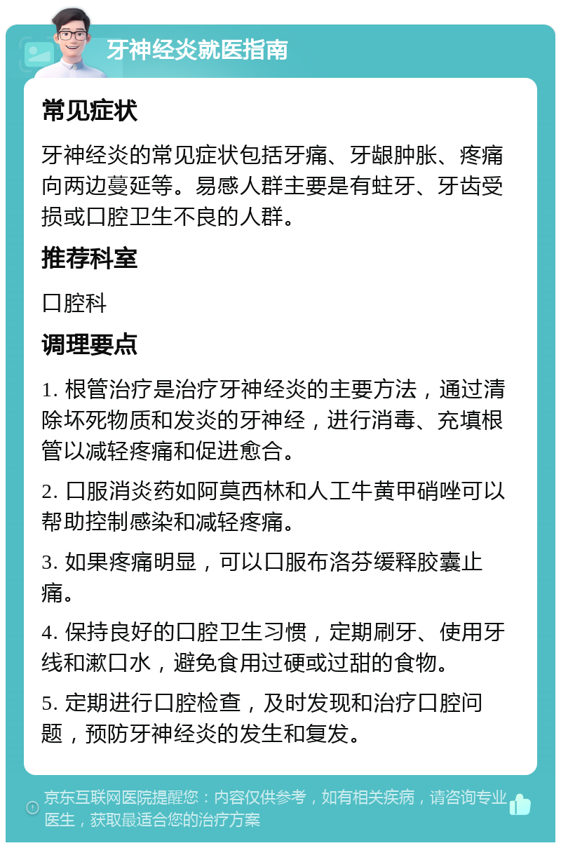 牙神经炎就医指南 常见症状 牙神经炎的常见症状包括牙痛、牙龈肿胀、疼痛向两边蔓延等。易感人群主要是有蛀牙、牙齿受损或口腔卫生不良的人群。 推荐科室 口腔科 调理要点 1. 根管治疗是治疗牙神经炎的主要方法，通过清除坏死物质和发炎的牙神经，进行消毒、充填根管以减轻疼痛和促进愈合。 2. 口服消炎药如阿莫西林和人工牛黄甲硝唑可以帮助控制感染和减轻疼痛。 3. 如果疼痛明显，可以口服布洛芬缓释胶囊止痛。 4. 保持良好的口腔卫生习惯，定期刷牙、使用牙线和漱口水，避免食用过硬或过甜的食物。 5. 定期进行口腔检查，及时发现和治疗口腔问题，预防牙神经炎的发生和复发。