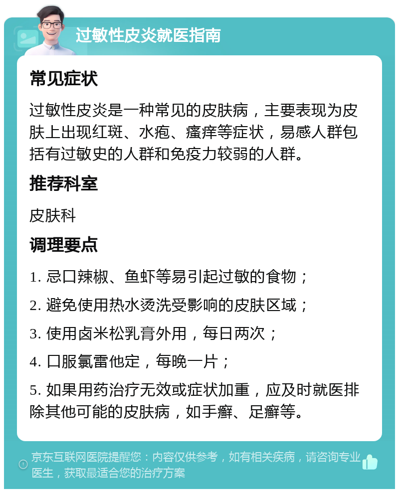 过敏性皮炎就医指南 常见症状 过敏性皮炎是一种常见的皮肤病，主要表现为皮肤上出现红斑、水疱、瘙痒等症状，易感人群包括有过敏史的人群和免疫力较弱的人群。 推荐科室 皮肤科 调理要点 1. 忌口辣椒、鱼虾等易引起过敏的食物； 2. 避免使用热水烫洗受影响的皮肤区域； 3. 使用卤米松乳膏外用，每日两次； 4. 口服氯雷他定，每晚一片； 5. 如果用药治疗无效或症状加重，应及时就医排除其他可能的皮肤病，如手癣、足癣等。