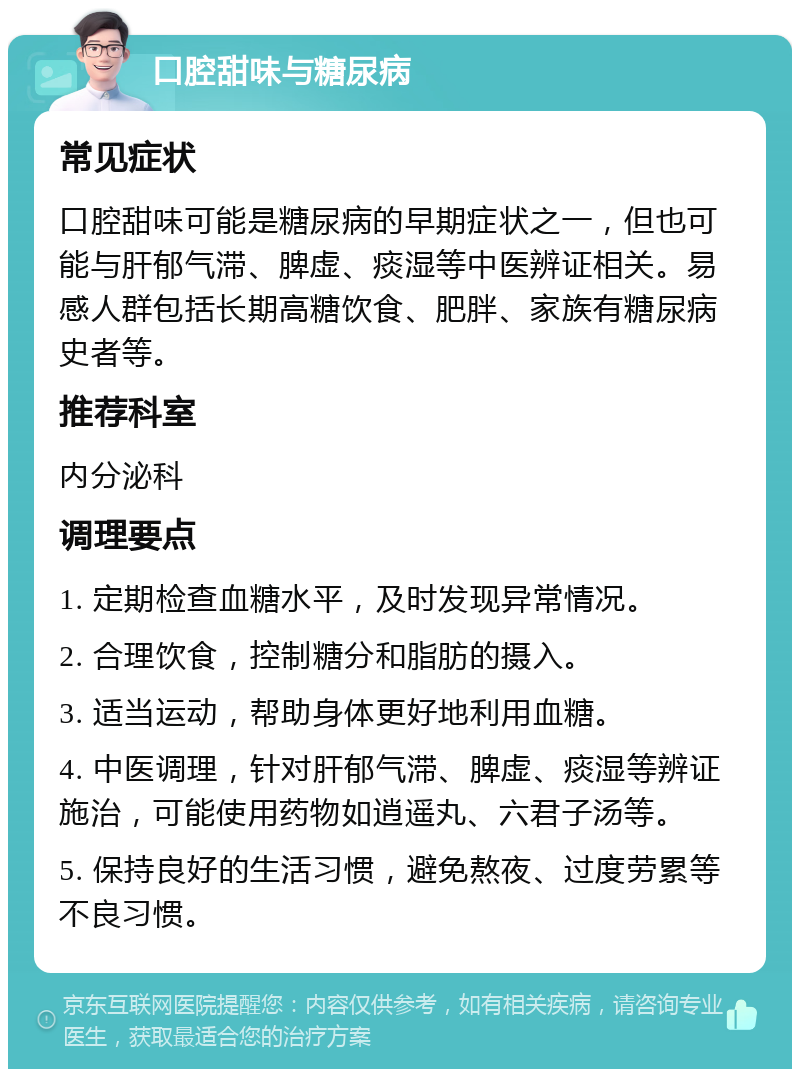 口腔甜味与糖尿病 常见症状 口腔甜味可能是糖尿病的早期症状之一，但也可能与肝郁气滞、脾虚、痰湿等中医辨证相关。易感人群包括长期高糖饮食、肥胖、家族有糖尿病史者等。 推荐科室 内分泌科 调理要点 1. 定期检查血糖水平，及时发现异常情况。 2. 合理饮食，控制糖分和脂肪的摄入。 3. 适当运动，帮助身体更好地利用血糖。 4. 中医调理，针对肝郁气滞、脾虚、痰湿等辨证施治，可能使用药物如逍遥丸、六君子汤等。 5. 保持良好的生活习惯，避免熬夜、过度劳累等不良习惯。