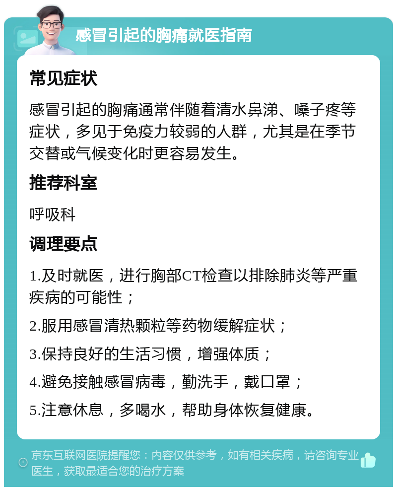 感冒引起的胸痛就医指南 常见症状 感冒引起的胸痛通常伴随着清水鼻涕、嗓子疼等症状，多见于免疫力较弱的人群，尤其是在季节交替或气候变化时更容易发生。 推荐科室 呼吸科 调理要点 1.及时就医，进行胸部CT检查以排除肺炎等严重疾病的可能性； 2.服用感冒清热颗粒等药物缓解症状； 3.保持良好的生活习惯，增强体质； 4.避免接触感冒病毒，勤洗手，戴口罩； 5.注意休息，多喝水，帮助身体恢复健康。