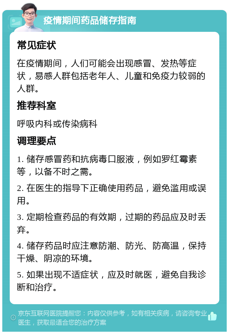 疫情期间药品储存指南 常见症状 在疫情期间，人们可能会出现感冒、发热等症状，易感人群包括老年人、儿童和免疫力较弱的人群。 推荐科室 呼吸内科或传染病科 调理要点 1. 储存感冒药和抗病毒口服液，例如罗红霉素等，以备不时之需。 2. 在医生的指导下正确使用药品，避免滥用或误用。 3. 定期检查药品的有效期，过期的药品应及时丢弃。 4. 储存药品时应注意防潮、防光、防高温，保持干燥、阴凉的环境。 5. 如果出现不适症状，应及时就医，避免自我诊断和治疗。