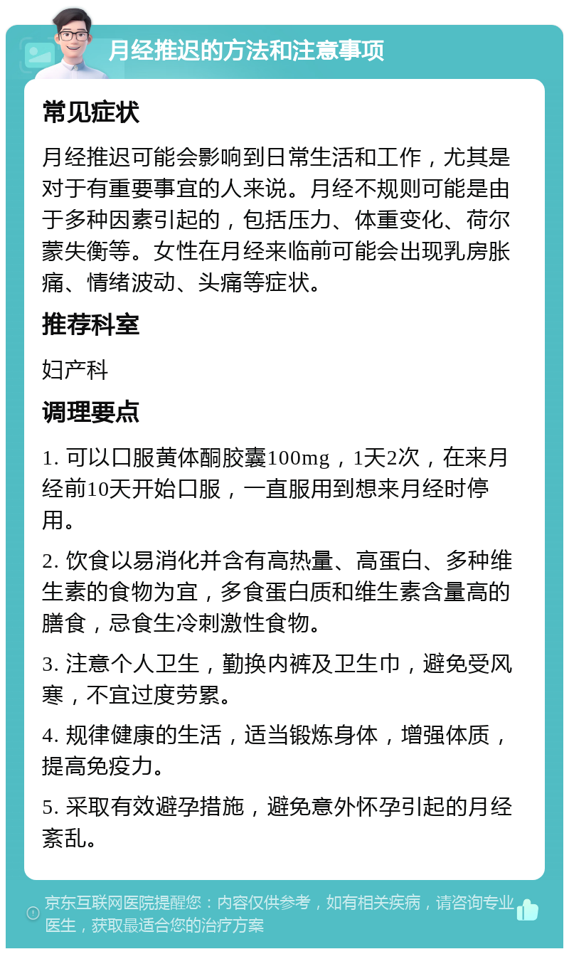 月经推迟的方法和注意事项 常见症状 月经推迟可能会影响到日常生活和工作，尤其是对于有重要事宜的人来说。月经不规则可能是由于多种因素引起的，包括压力、体重变化、荷尔蒙失衡等。女性在月经来临前可能会出现乳房胀痛、情绪波动、头痛等症状。 推荐科室 妇产科 调理要点 1. 可以口服黄体酮胶囊100mg，1天2次，在来月经前10天开始口服，一直服用到想来月经时停用。 2. 饮食以易消化并含有高热量、高蛋白、多种维生素的食物为宜，多食蛋白质和维生素含量高的膳食，忌食生冷刺激性食物。 3. 注意个人卫生，勤换内裤及卫生巾，避免受风寒，不宜过度劳累。 4. 规律健康的生活，适当锻炼身体，增强体质，提高免疫力。 5. 采取有效避孕措施，避免意外怀孕引起的月经紊乱。