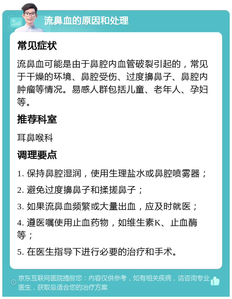 流鼻血的原因和处理 常见症状 流鼻血可能是由于鼻腔内血管破裂引起的，常见于干燥的环境、鼻腔受伤、过度擤鼻子、鼻腔内肿瘤等情况。易感人群包括儿童、老年人、孕妇等。 推荐科室 耳鼻喉科 调理要点 1. 保持鼻腔湿润，使用生理盐水或鼻腔喷雾器； 2. 避免过度擤鼻子和揉搓鼻子； 3. 如果流鼻血频繁或大量出血，应及时就医； 4. 遵医嘱使用止血药物，如维生素K、止血酶等； 5. 在医生指导下进行必要的治疗和手术。