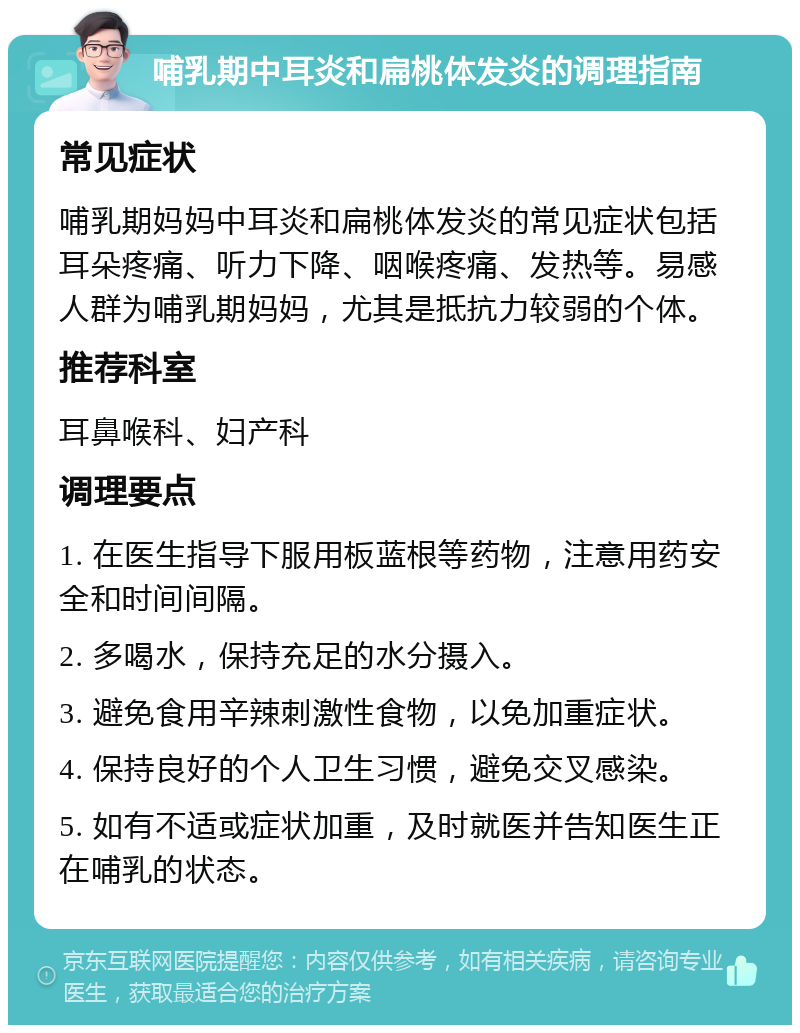 哺乳期中耳炎和扁桃体发炎的调理指南 常见症状 哺乳期妈妈中耳炎和扁桃体发炎的常见症状包括耳朵疼痛、听力下降、咽喉疼痛、发热等。易感人群为哺乳期妈妈，尤其是抵抗力较弱的个体。 推荐科室 耳鼻喉科、妇产科 调理要点 1. 在医生指导下服用板蓝根等药物，注意用药安全和时间间隔。 2. 多喝水，保持充足的水分摄入。 3. 避免食用辛辣刺激性食物，以免加重症状。 4. 保持良好的个人卫生习惯，避免交叉感染。 5. 如有不适或症状加重，及时就医并告知医生正在哺乳的状态。