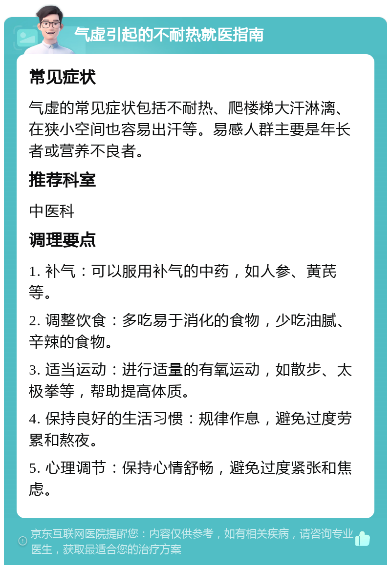 气虚引起的不耐热就医指南 常见症状 气虚的常见症状包括不耐热、爬楼梯大汗淋漓、在狭小空间也容易出汗等。易感人群主要是年长者或营养不良者。 推荐科室 中医科 调理要点 1. 补气：可以服用补气的中药，如人参、黄芪等。 2. 调整饮食：多吃易于消化的食物，少吃油腻、辛辣的食物。 3. 适当运动：进行适量的有氧运动，如散步、太极拳等，帮助提高体质。 4. 保持良好的生活习惯：规律作息，避免过度劳累和熬夜。 5. 心理调节：保持心情舒畅，避免过度紧张和焦虑。