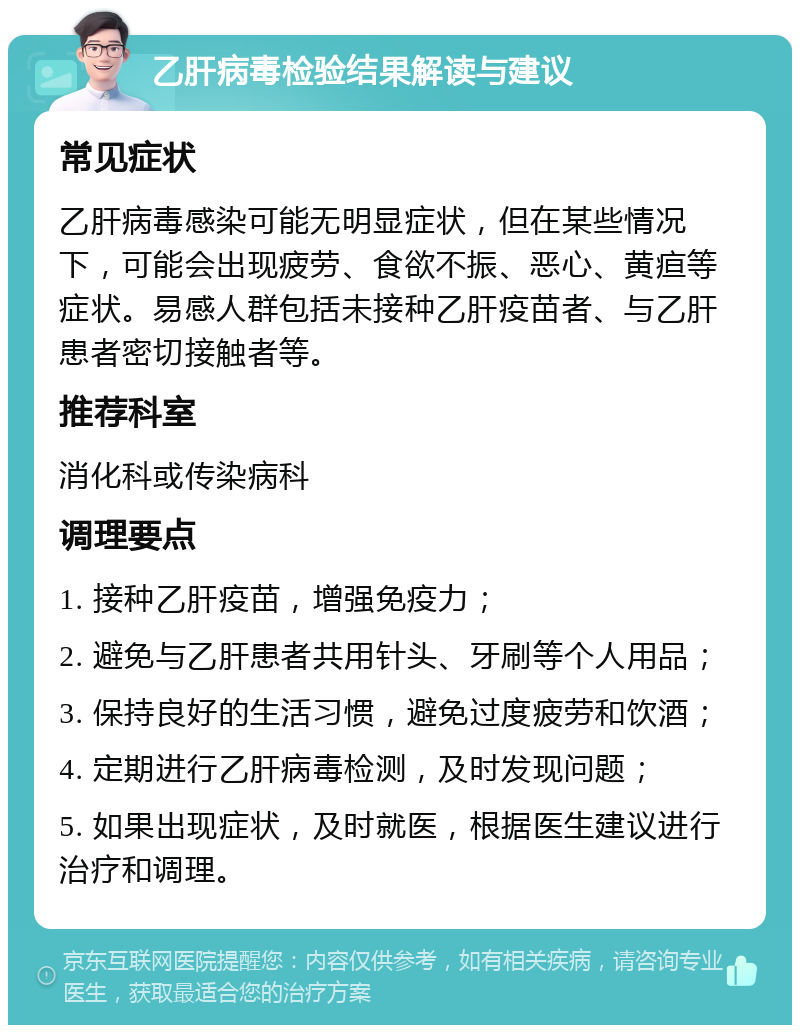 乙肝病毒检验结果解读与建议 常见症状 乙肝病毒感染可能无明显症状，但在某些情况下，可能会出现疲劳、食欲不振、恶心、黄疸等症状。易感人群包括未接种乙肝疫苗者、与乙肝患者密切接触者等。 推荐科室 消化科或传染病科 调理要点 1. 接种乙肝疫苗，增强免疫力； 2. 避免与乙肝患者共用针头、牙刷等个人用品； 3. 保持良好的生活习惯，避免过度疲劳和饮酒； 4. 定期进行乙肝病毒检测，及时发现问题； 5. 如果出现症状，及时就医，根据医生建议进行治疗和调理。