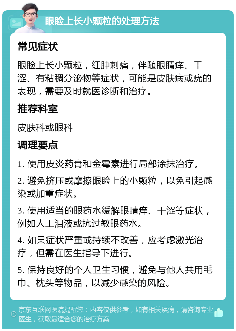 眼睑上长小颗粒的处理方法 常见症状 眼睑上长小颗粒，红肿刺痛，伴随眼睛痒、干涩、有粘稠分泌物等症状，可能是皮肤病或疣的表现，需要及时就医诊断和治疗。 推荐科室 皮肤科或眼科 调理要点 1. 使用皮炎药膏和金霉素进行局部涂抹治疗。 2. 避免挤压或摩擦眼睑上的小颗粒，以免引起感染或加重症状。 3. 使用适当的眼药水缓解眼睛痒、干涩等症状，例如人工泪液或抗过敏眼药水。 4. 如果症状严重或持续不改善，应考虑激光治疗，但需在医生指导下进行。 5. 保持良好的个人卫生习惯，避免与他人共用毛巾、枕头等物品，以减少感染的风险。