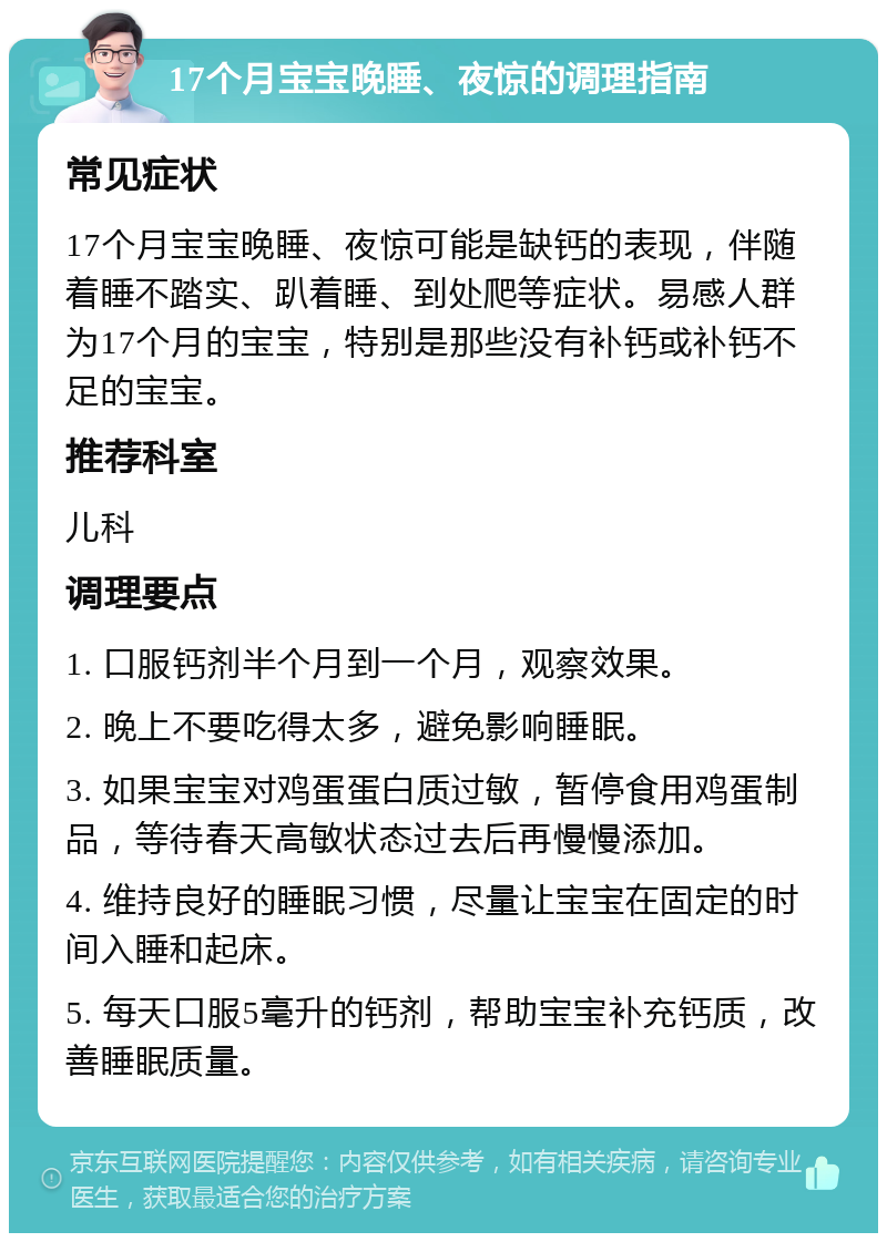 17个月宝宝晚睡、夜惊的调理指南 常见症状 17个月宝宝晚睡、夜惊可能是缺钙的表现，伴随着睡不踏实、趴着睡、到处爬等症状。易感人群为17个月的宝宝，特别是那些没有补钙或补钙不足的宝宝。 推荐科室 儿科 调理要点 1. 口服钙剂半个月到一个月，观察效果。 2. 晚上不要吃得太多，避免影响睡眠。 3. 如果宝宝对鸡蛋蛋白质过敏，暂停食用鸡蛋制品，等待春天高敏状态过去后再慢慢添加。 4. 维持良好的睡眠习惯，尽量让宝宝在固定的时间入睡和起床。 5. 每天口服5毫升的钙剂，帮助宝宝补充钙质，改善睡眠质量。