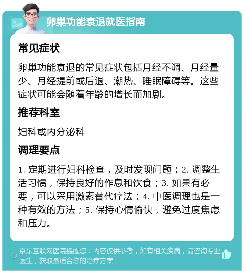 卵巢功能衰退就医指南 常见症状 卵巢功能衰退的常见症状包括月经不调、月经量少、月经提前或后退、潮热、睡眠障碍等。这些症状可能会随着年龄的增长而加剧。 推荐科室 妇科或内分泌科 调理要点 1. 定期进行妇科检查，及时发现问题；2. 调整生活习惯，保持良好的作息和饮食；3. 如果有必要，可以采用激素替代疗法；4. 中医调理也是一种有效的方法；5. 保持心情愉快，避免过度焦虑和压力。