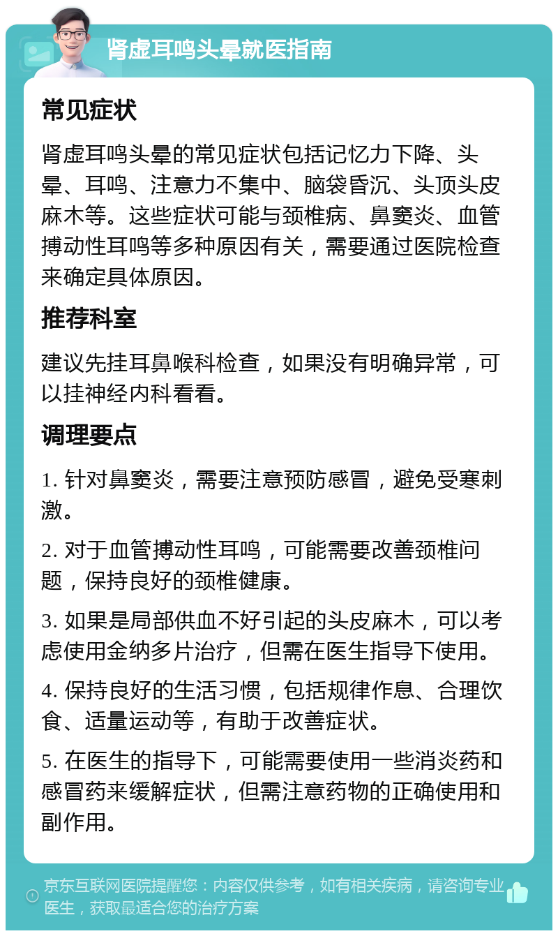 肾虚耳鸣头晕就医指南 常见症状 肾虚耳鸣头晕的常见症状包括记忆力下降、头晕、耳鸣、注意力不集中、脑袋昏沉、头顶头皮麻木等。这些症状可能与颈椎病、鼻窦炎、血管搏动性耳鸣等多种原因有关，需要通过医院检查来确定具体原因。 推荐科室 建议先挂耳鼻喉科检查，如果没有明确异常，可以挂神经内科看看。 调理要点 1. 针对鼻窦炎，需要注意预防感冒，避免受寒刺激。 2. 对于血管搏动性耳鸣，可能需要改善颈椎问题，保持良好的颈椎健康。 3. 如果是局部供血不好引起的头皮麻木，可以考虑使用金纳多片治疗，但需在医生指导下使用。 4. 保持良好的生活习惯，包括规律作息、合理饮食、适量运动等，有助于改善症状。 5. 在医生的指导下，可能需要使用一些消炎药和感冒药来缓解症状，但需注意药物的正确使用和副作用。