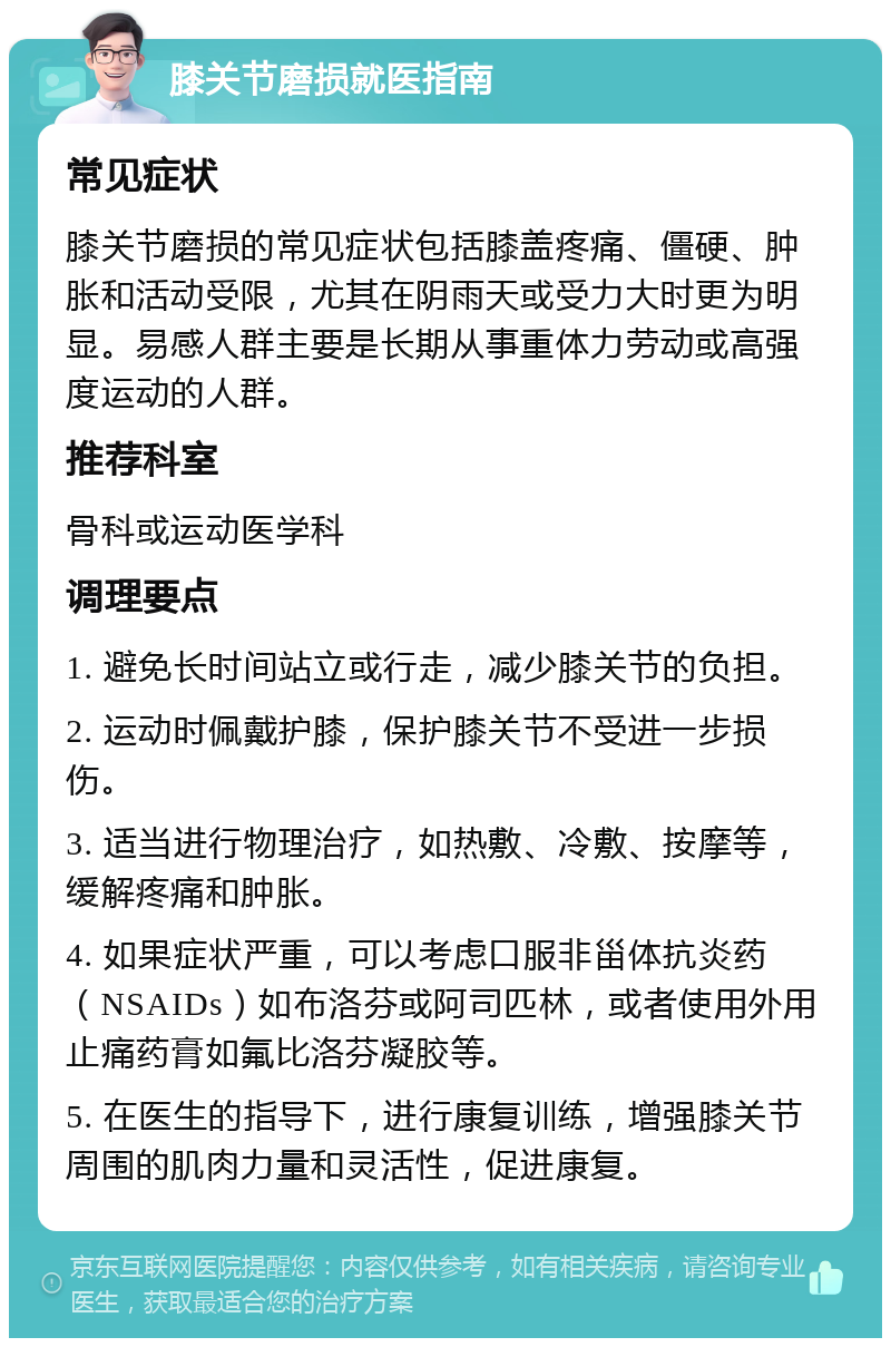 膝关节磨损就医指南 常见症状 膝关节磨损的常见症状包括膝盖疼痛、僵硬、肿胀和活动受限，尤其在阴雨天或受力大时更为明显。易感人群主要是长期从事重体力劳动或高强度运动的人群。 推荐科室 骨科或运动医学科 调理要点 1. 避免长时间站立或行走，减少膝关节的负担。 2. 运动时佩戴护膝，保护膝关节不受进一步损伤。 3. 适当进行物理治疗，如热敷、冷敷、按摩等，缓解疼痛和肿胀。 4. 如果症状严重，可以考虑口服非甾体抗炎药（NSAIDs）如布洛芬或阿司匹林，或者使用外用止痛药膏如氟比洛芬凝胶等。 5. 在医生的指导下，进行康复训练，增强膝关节周围的肌肉力量和灵活性，促进康复。