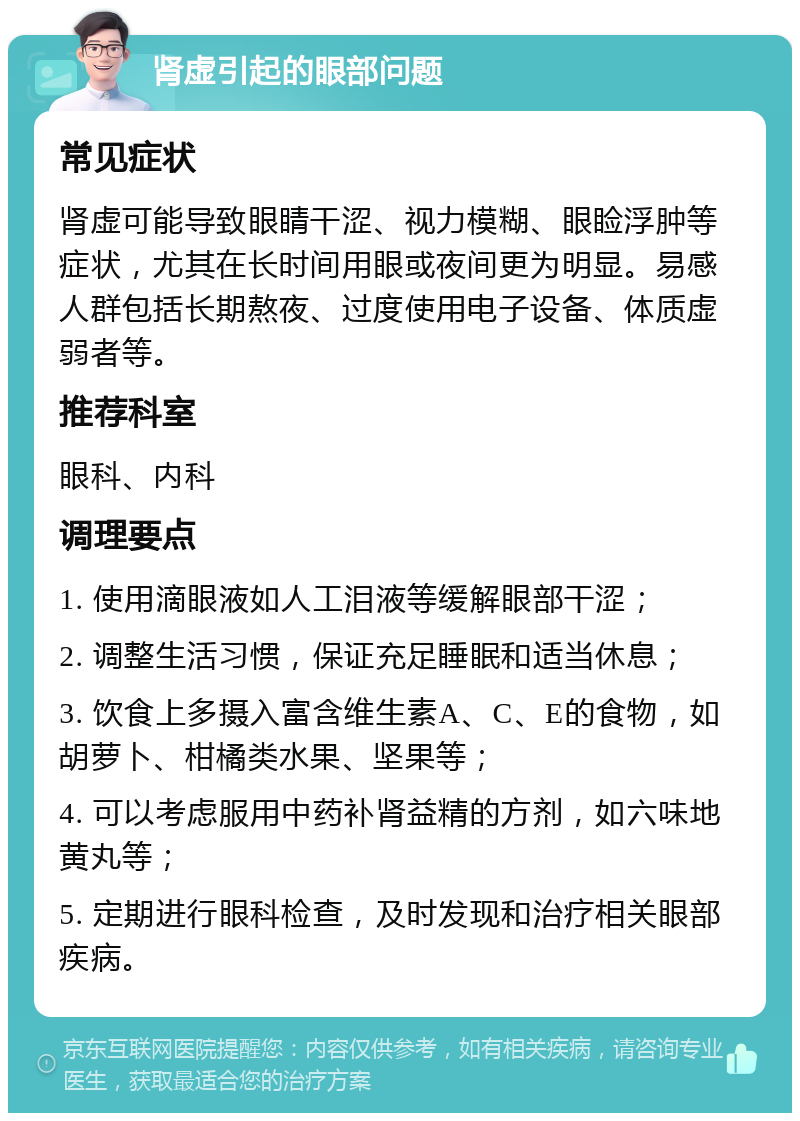 肾虚引起的眼部问题 常见症状 肾虚可能导致眼睛干涩、视力模糊、眼睑浮肿等症状，尤其在长时间用眼或夜间更为明显。易感人群包括长期熬夜、过度使用电子设备、体质虚弱者等。 推荐科室 眼科、内科 调理要点 1. 使用滴眼液如人工泪液等缓解眼部干涩； 2. 调整生活习惯，保证充足睡眠和适当休息； 3. 饮食上多摄入富含维生素A、C、E的食物，如胡萝卜、柑橘类水果、坚果等； 4. 可以考虑服用中药补肾益精的方剂，如六味地黄丸等； 5. 定期进行眼科检查，及时发现和治疗相关眼部疾病。