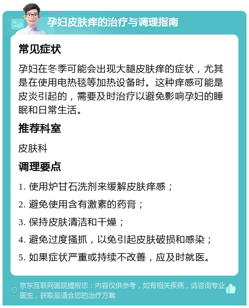 孕妇皮肤痒的治疗与调理指南 常见症状 孕妇在冬季可能会出现大腿皮肤痒的症状，尤其是在使用电热毯等加热设备时。这种痒感可能是皮炎引起的，需要及时治疗以避免影响孕妇的睡眠和日常生活。 推荐科室 皮肤科 调理要点 1. 使用炉甘石洗剂来缓解皮肤痒感； 2. 避免使用含有激素的药膏； 3. 保持皮肤清洁和干燥； 4. 避免过度搔抓，以免引起皮肤破损和感染； 5. 如果症状严重或持续不改善，应及时就医。