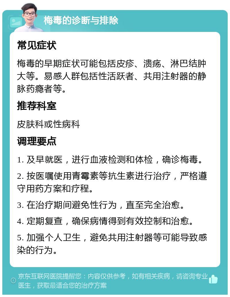 梅毒的诊断与排除 常见症状 梅毒的早期症状可能包括皮疹、溃疡、淋巴结肿大等。易感人群包括性活跃者、共用注射器的静脉药瘾者等。 推荐科室 皮肤科或性病科 调理要点 1. 及早就医，进行血液检测和体检，确诊梅毒。 2. 按医嘱使用青霉素等抗生素进行治疗，严格遵守用药方案和疗程。 3. 在治疗期间避免性行为，直至完全治愈。 4. 定期复查，确保病情得到有效控制和治愈。 5. 加强个人卫生，避免共用注射器等可能导致感染的行为。