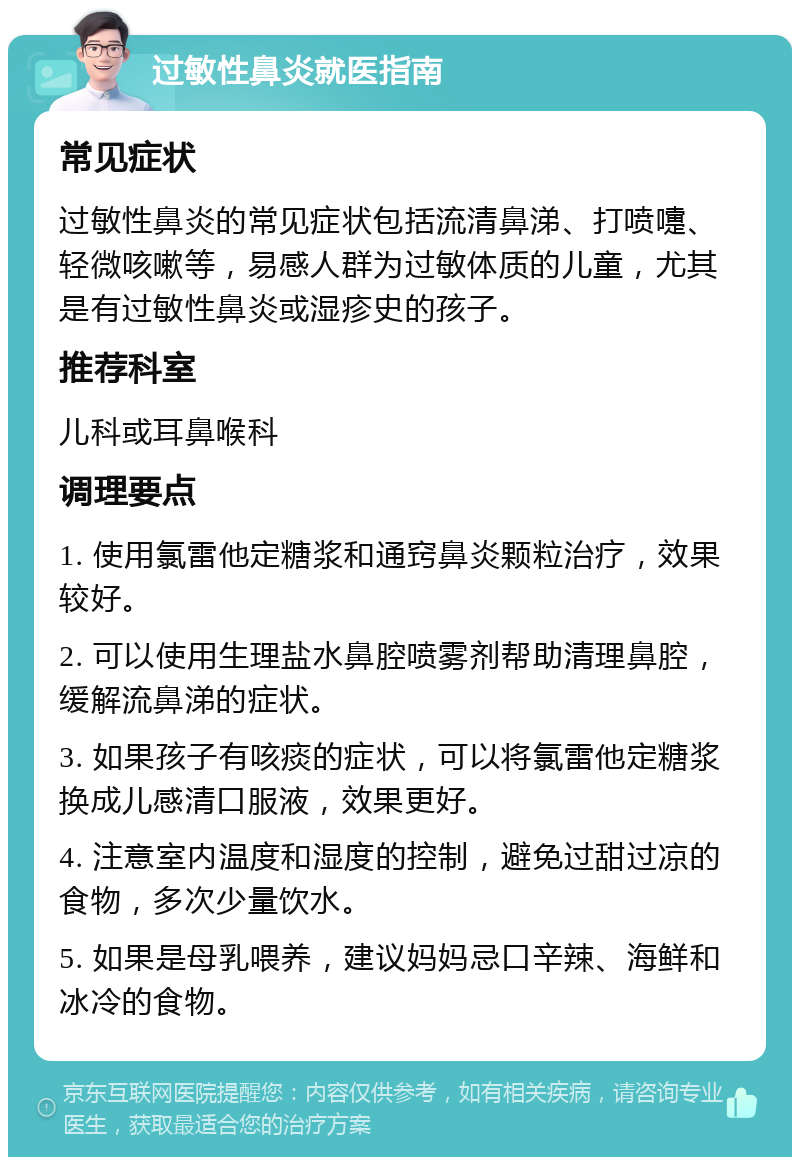 过敏性鼻炎就医指南 常见症状 过敏性鼻炎的常见症状包括流清鼻涕、打喷嚏、轻微咳嗽等，易感人群为过敏体质的儿童，尤其是有过敏性鼻炎或湿疹史的孩子。 推荐科室 儿科或耳鼻喉科 调理要点 1. 使用氯雷他定糖浆和通窍鼻炎颗粒治疗，效果较好。 2. 可以使用生理盐水鼻腔喷雾剂帮助清理鼻腔，缓解流鼻涕的症状。 3. 如果孩子有咳痰的症状，可以将氯雷他定糖浆换成儿感清口服液，效果更好。 4. 注意室内温度和湿度的控制，避免过甜过凉的食物，多次少量饮水。 5. 如果是母乳喂养，建议妈妈忌口辛辣、海鲜和冰冷的食物。