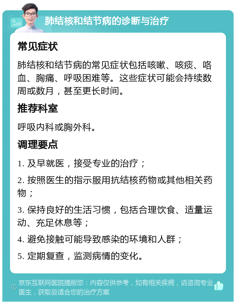 肺结核和结节病的诊断与治疗 常见症状 肺结核和结节病的常见症状包括咳嗽、咳痰、咯血、胸痛、呼吸困难等。这些症状可能会持续数周或数月，甚至更长时间。 推荐科室 呼吸内科或胸外科。 调理要点 1. 及早就医，接受专业的治疗； 2. 按照医生的指示服用抗结核药物或其他相关药物； 3. 保持良好的生活习惯，包括合理饮食、适量运动、充足休息等； 4. 避免接触可能导致感染的环境和人群； 5. 定期复查，监测病情的变化。