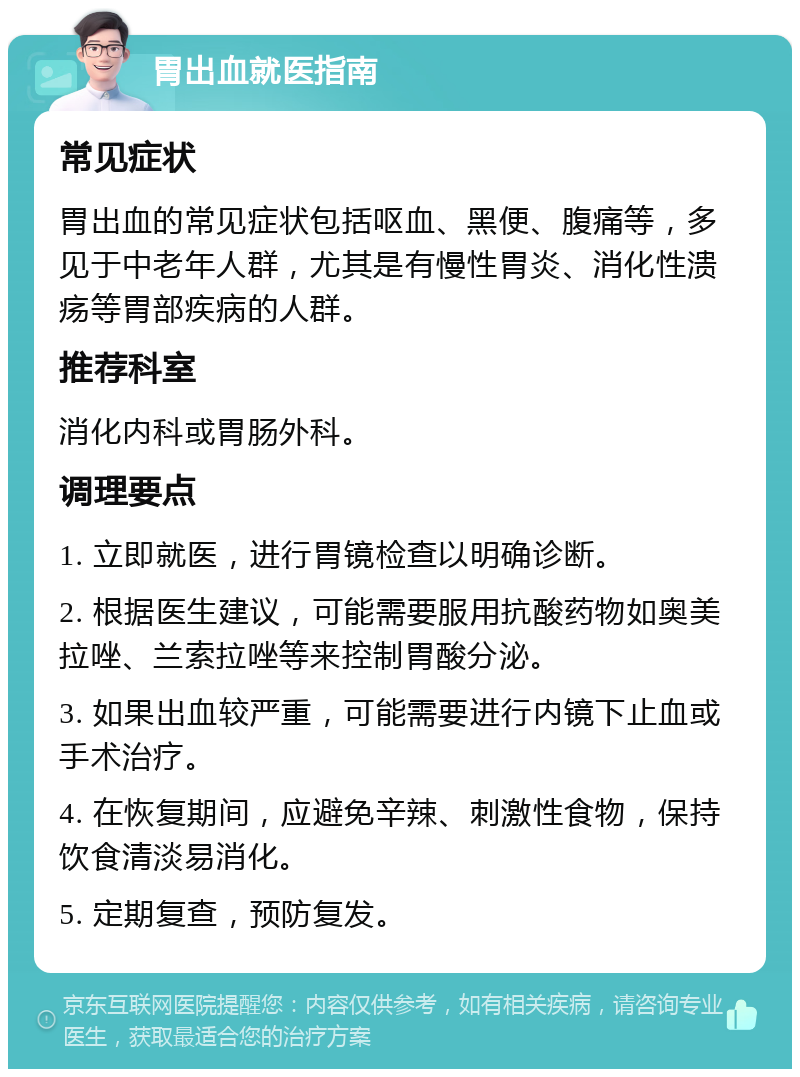 胃出血就医指南 常见症状 胃出血的常见症状包括呕血、黑便、腹痛等，多见于中老年人群，尤其是有慢性胃炎、消化性溃疡等胃部疾病的人群。 推荐科室 消化内科或胃肠外科。 调理要点 1. 立即就医，进行胃镜检查以明确诊断。 2. 根据医生建议，可能需要服用抗酸药物如奥美拉唑、兰索拉唑等来控制胃酸分泌。 3. 如果出血较严重，可能需要进行内镜下止血或手术治疗。 4. 在恢复期间，应避免辛辣、刺激性食物，保持饮食清淡易消化。 5. 定期复查，预防复发。