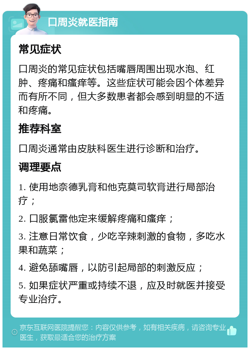 口周炎就医指南 常见症状 口周炎的常见症状包括嘴唇周围出现水泡、红肿、疼痛和瘙痒等。这些症状可能会因个体差异而有所不同，但大多数患者都会感到明显的不适和疼痛。 推荐科室 口周炎通常由皮肤科医生进行诊断和治疗。 调理要点 1. 使用地奈德乳膏和他克莫司软膏进行局部治疗； 2. 口服氯雷他定来缓解疼痛和瘙痒； 3. 注意日常饮食，少吃辛辣刺激的食物，多吃水果和蔬菜； 4. 避免舔嘴唇，以防引起局部的刺激反应； 5. 如果症状严重或持续不退，应及时就医并接受专业治疗。