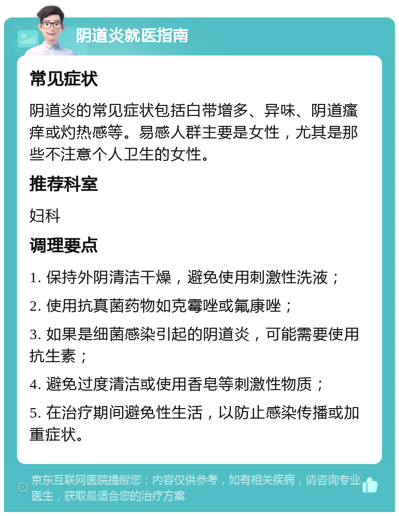 阴道炎就医指南 常见症状 阴道炎的常见症状包括白带增多、异味、阴道瘙痒或灼热感等。易感人群主要是女性，尤其是那些不注意个人卫生的女性。 推荐科室 妇科 调理要点 1. 保持外阴清洁干燥，避免使用刺激性洗液； 2. 使用抗真菌药物如克霉唑或氟康唑； 3. 如果是细菌感染引起的阴道炎，可能需要使用抗生素； 4. 避免过度清洁或使用香皂等刺激性物质； 5. 在治疗期间避免性生活，以防止感染传播或加重症状。