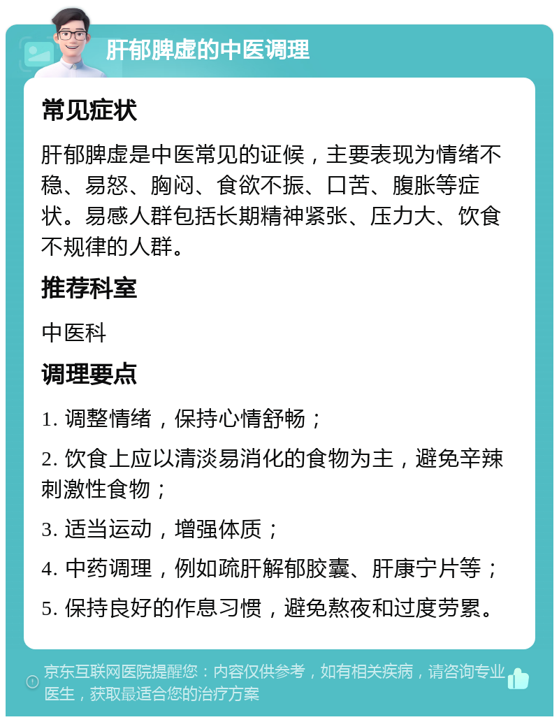 肝郁脾虚的中医调理 常见症状 肝郁脾虚是中医常见的证候，主要表现为情绪不稳、易怒、胸闷、食欲不振、口苦、腹胀等症状。易感人群包括长期精神紧张、压力大、饮食不规律的人群。 推荐科室 中医科 调理要点 1. 调整情绪，保持心情舒畅； 2. 饮食上应以清淡易消化的食物为主，避免辛辣刺激性食物； 3. 适当运动，增强体质； 4. 中药调理，例如疏肝解郁胶囊、肝康宁片等； 5. 保持良好的作息习惯，避免熬夜和过度劳累。