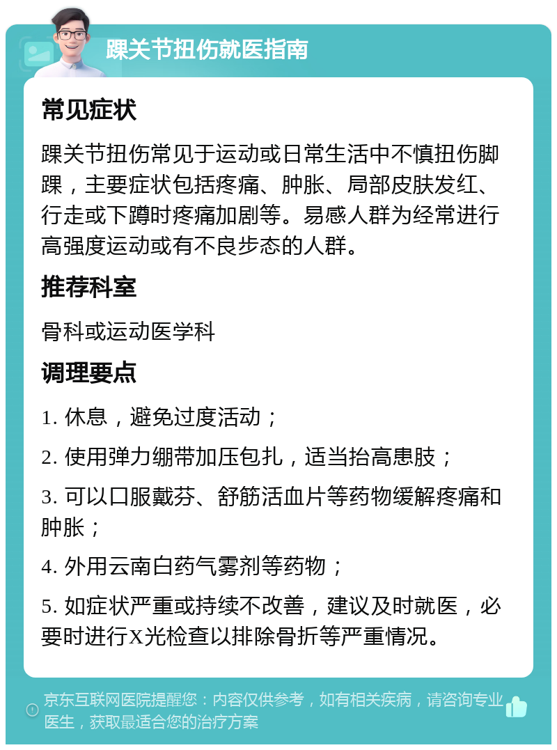 踝关节扭伤就医指南 常见症状 踝关节扭伤常见于运动或日常生活中不慎扭伤脚踝，主要症状包括疼痛、肿胀、局部皮肤发红、行走或下蹲时疼痛加剧等。易感人群为经常进行高强度运动或有不良步态的人群。 推荐科室 骨科或运动医学科 调理要点 1. 休息，避免过度活动； 2. 使用弹力绷带加压包扎，适当抬高患肢； 3. 可以口服戴芬、舒筋活血片等药物缓解疼痛和肿胀； 4. 外用云南白药气雾剂等药物； 5. 如症状严重或持续不改善，建议及时就医，必要时进行X光检查以排除骨折等严重情况。